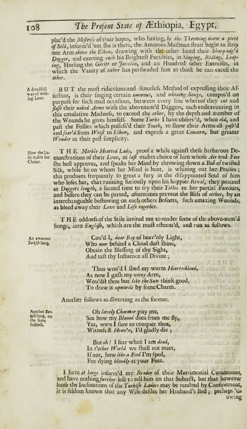 * > plac’d the Miflrifs of their hopes, who having, by the Throwing down a piece of Silk, inform’d ’em fhe is there, the Amorous Madmen ftrait begin to ikip one Arm above the Elbow, drawing with the other hand their Sbarp-edg'd Dagger, and exerting each his Blighted Faculties, in Singing, Riding, Leap- in? Hurling the Geritt or Javelin, and an Hundred other Exercifes, in which the Vanity of either has perfwaded him to think he can excell the other. dreadfull ay of mak¬ ing Love. BUT the mod ridiculous and fencelefs Method of exprefling their Af¬ fection, is their fmging certain amorous, and whining Songs, compos’d on purpofe for fuch mad occafions, between every line whereof they cut and (lajjj their naked Arms with the abovenam’d Daggers, each endeavouring in this emulative Madnefs, to exceed the other, by the depth and number of the Wounds he gives himfelf. Some Lurks I have oblerv’d, when old, and pad the Follies which poiTefs’d their Louth, to fhow their Arms all gajh'd. and/c^V from Wrijl to Elbow, and exprefs a great Concern, but greater Wonder at their pad fimplicity. How the La- THE Marble Hearted Lady, proof a while againd thefe barbarous De- dy makes her mondrations of their Love, at lajl makes choice of him whofe Air and Face Choice. qle bed approves, and fpeaks her Mind by throwing down a Ball of twided Silk, while he on whom her Mind is bent, is whining out her Praifes ; this produces frequently fo great a fury in the difappointed Soul of him who lofes her, that running furioufly upon his happier Rival, they proceed at Daggers length, a fecond time to try their Titles to her partial Favours, and before they can be parted, oftentimes prevent the Blifs of either, by an interchangeable bedowing on each others Bofoms, fuch amazing Wounds, as bleed away their Love and Life together. THE oddnefs of the Stile invited me to render fome of the above-nam’d Songs, into Englijh, which are the mod edeem’d, and run as follows. An amorous Cou’d I, dear Raj of heav’nly Light, Turfyjh Song. Who now behind a Cloud dod fhine, Obtain the Blelfing of thy Sight, And tad thy Induence all Divine ■, Thus wou’d I fhed my warm Hearts-blood. As now I gafli my veiny Arm, Wou’dd thou but like the Sun think good, To draw it upwards by Ibme Charm. , fi_ ■ ■ 11 w'..~ • a cii-J 10 ^/i Another follows as diverting as the former. Another Tar. iiftSong, on the fame Subjeft, Oil lovely Charmer pity me, See how my Bloood does from me fly. Yet, were I fure to conquer thee, Witnefs it Heav’n, I’d gladly die ; But oh! I fear when I am dead, In Bother World we fhall not meet, If not, how like a Fool I’m fped. For dying blindly at your Feet. I have at large inform’d my Reader of their Matrimonial Ceremonies, and have nothmgfurther left to tell him on that Subject, but that however loofe the Inclinations of the Turkjh Ladies may be rend red by Confinement, it is feldom known that any Wile defiles her Husband’s Bed; perhaps ’tis owing