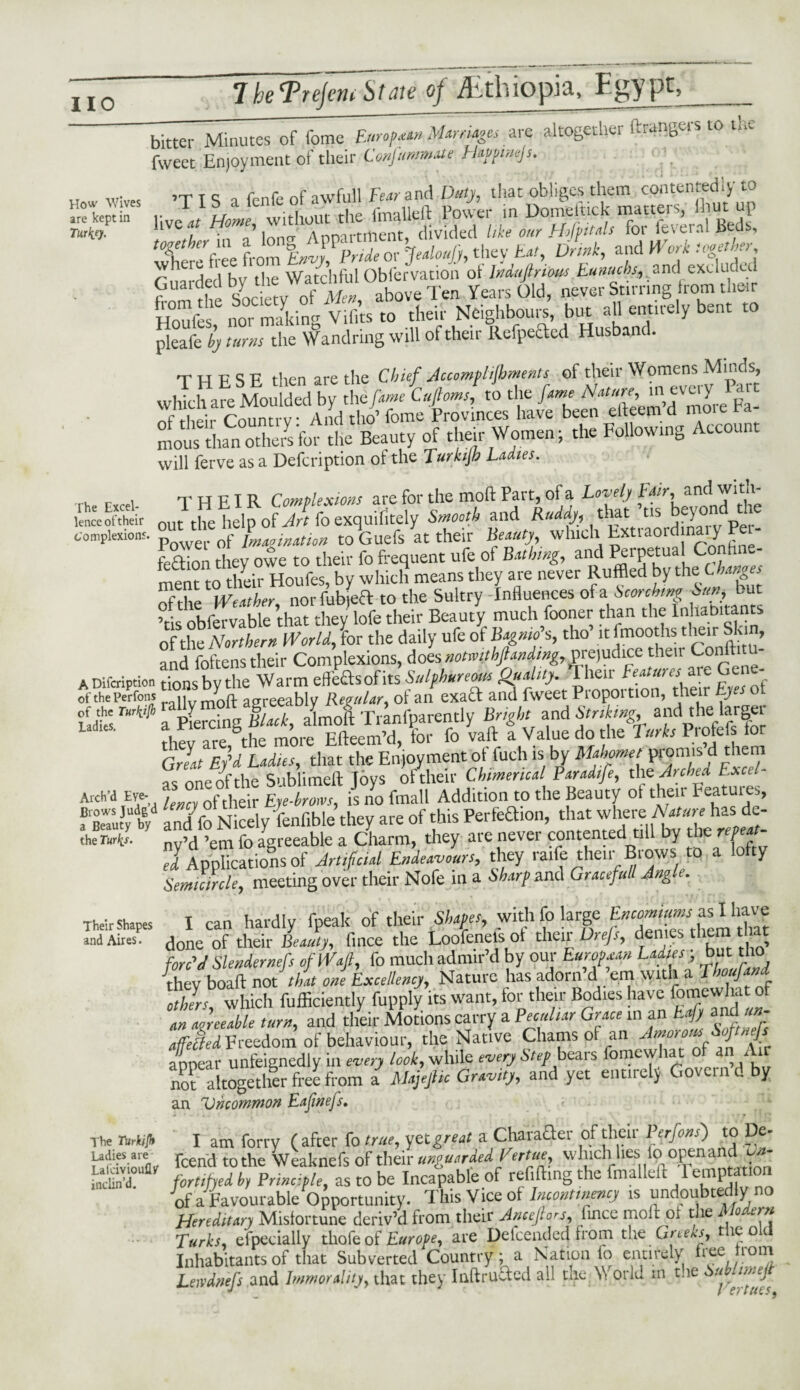 How Wives are kept in Turkey. The Excel¬ lence of their complexion?. A Difcription of the Perfons of the Turlii(k Ladies. Arch’d Eye* Brows Judg’d a Beauty by the Turfa. Their Shapes and Aires. The Turkijh Ladies are Lafcivioufly inclin’d. bitter Minutes of fome European Mam ages are altogether ftr^ngeis.rp the fweet Enjoyment of their Conjummate Happinejs. itts i fenfe of awfull Fear and Duty, that obliges them contentedly to r rj1 *11f. t]ip fmalleft Power in Domeitick matters? Inut up live 4/ Home, wi ,tment divided like our Hfpitals for feveral Beds, ‘Xcl-llt from °Enly?Prideor Jealoufy, they Eat, Drink, and Work together, r ^ THed bv the Watchful Obfervatioii of Indufiriim.Eunucbs, and excluded Guarded b' the Waanrai ^ ^ ^ ^ Stirring from tlieir H°oufesC nor making Vifi’ts to tlieir Neighbours, but all entirely bent to pleafe by turns the Wandring will of their Refpected Husband. T H F S F. then are the Chief Jccompl foments of their Womens Minds, whTchareMou ded by Zfametftoms to the fame Nature, in every Part ^f their Country And tho’ fome Provinces have been efteem’d more Fa¬ mous than others for the Beauty of their Women; the Following Account will ferve as a Defcription of the Turkijh Ladies. THEIR Complexions are for the moil Part, of a Lovely Fair., andl wi th¬ out the help of foexquifitely Smooth and Ruddy, that tis beyond the Power of Imagination to Guefs at their Beauty whtch Extraordmaty Pet- feOion they owe to their fo frequent ufe of Bathing, and Perpetual Confine¬ ment to their Houfes, by which means they are never Ruffled by the Chances the Weather, norfubjeft to the Sultry Influences of a Scorching ohfervable that they lofe their Beauty much fooner than the Inhabitants of the Northern World, lor the daily ufe of Bagnio’s, tho’ it 1 mooths tlieir Skin, and foftens their Complexions, does notionhpnding, vrt)udi(X their Coiiftitu- tions bv the Warm effe&sof its Sulphureous Quality. I heir Features ate ei - rally molt agreeably Regular, of an exad and fweet Proportion, their Eyes ot a Eg B ach, almoft Tranfparently Bright and Striking and the larger thev are the more Efteem’d, for fo vaft a Value do the Turks Profefs for Grit Ey'd Ladies, that the Enjoyment ot fuch is by Mahomet promts d them as one of the Sublimeft Joys of their Chimerical Paradife, the Arched Exctl- lency of their Eye-brows, is no fmall Addition to the Beauty ol their Peatuies, anil fo Nicely fenfible they are of this Perfeaion, that where Nature has de- ny’d ’em fo agreeable a Charm, they ate never contented till by die repeat- el Applications of Artificial Endeavours, they raffle their Brows to a lofty Semicircle, meeting over their Nofe in a Sharp and Gracefitll Jng e. I can hardly fpeak of their Shapes, with fo large Encomiums as I have done of their Beauty, fince the Loofenel's ot their Drejs, denies them that forc'd Slendernefs of Waft, fo much admir’d by our European Ladies ; bat tho {hey boaft not' that one Excellency, Nature has adorn’d ’em wttn a Thoufand cells, which fufficiently fupply its want, for their Bodies have fomewha of an agreeable turn, and their Motions carry a Peculiar Grace in an Eajy andUrn fCetledFreedom of behaviour, the Native Chants ot an Amorot%Sf‘>>fS appear unfeignedly in every look, while every Step beai s fomew ta no? altogether free from a Majeftk Gravity, and yet entirely Govern d by an Uncommon Eafinefs, I am forry (after fo true, yetgreat a CharaQer of their Perfons) to De- feend to the Weaknefs of their unguarded Vertue, winch lies lo open anc un¬ fortified by Principle, as to be Incapable of refilling the fmalleft 1 emptation of a Favourable Opportunity. This Vice oi Incontinency is undoubte yno Hereditary Misfortune deriv’d from their Ancefiors, lince moll or the i o ern Turks, especially thofeof Europe, are Defcended from the Greeks, the old Inhabitants of that Subverted Country; a Nation lo entirely *iee, lon] Leivdnefs and Immorality, that they Inftructed all the, V orlu in the u