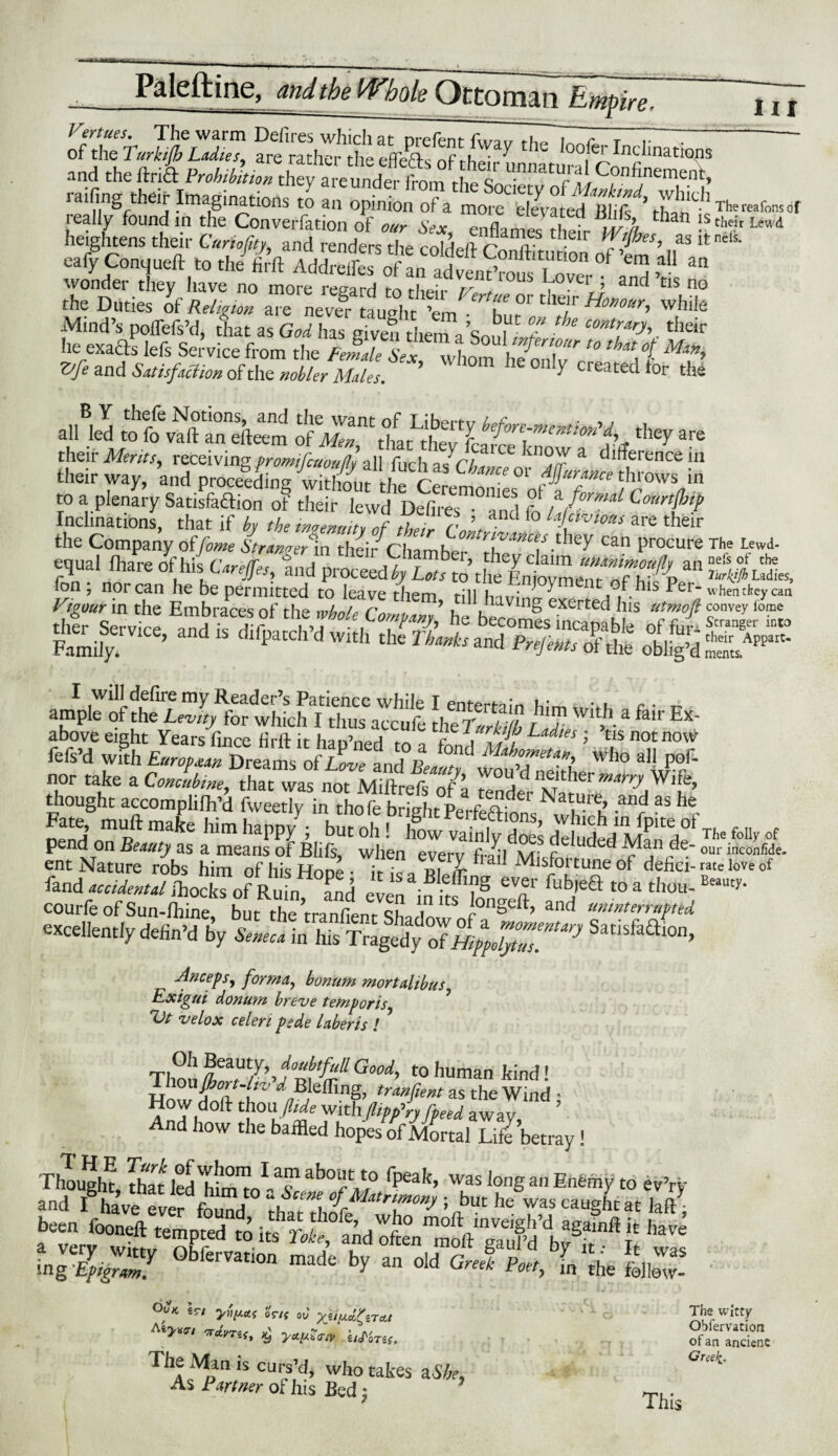 ' ' ri Tiil—' THiifcitiTT.il ■■■ V ■■■ ■ > ^ Paleftine, Whole Ottoman Empire. ui The Lewd- nefs of the Turkjfh Ladies, when they can convey lome Stranger into their Appart- ments. V°rtues. The warm Defires which at nrefent 7~7~7- T** of the'.Turkijh Ladies, are rather the efleTs of their unn^tur? inatI°nS and the drift Prohibition they are under from t-U,, q • c r ll ^°n^nement» »fi« Imaginations l f ieally found in the Conversation of our Seoc enflampc +-1 * ’ wh lail 1SthdrLewd heightens their Curiofity, and renders the coM^ r? a? * Wes’ asitnc,s' naif O—ft ,o , J& AdSfc S™ °f 5 “ v^onder they have no more regard to their Vp + . • ’ anc^ tis no the Duties of Religion are nevel- taught ’em * f f C K/r Ho”our> while .Mind’s polTefs’d, tlat as God has given them aSoul L/T tntr.^.their he exafts lefs Service from the FemlsT J)^uf T '° th*tot Min> Vfe and Satisfaction of the nobler Males. ' ’ 0n y created tor the B Y thefe Notions, and the want of T iherf-tr , , , all led to fo vaft an efteem of Men that thev fr ^rc~mcatlon they are their Merits, receiving promifcuouflv -aW firh n aiCC U10^ a difference in ** way, ’and ^3,,f 7~ »•> to a plenary Satisfaftion of their lewd Defires and fr, fi T1 ComH Inclinations, that if by the ingenuity of their Control.f t™10*/ are their the Company offame Steamer in their iChamber Can procure ?..l tom of h(C.„#„, S,ld “ sssss ass*? tomif;.™’ I will defire my Reader’s Patience while I entertain tv • . c • t- ample of the Lev,ty for which I thus accufe thcTuM td! t* fa'r E*' above eight Years fince firfi- it h^n’n^n ^ v j vs? La“tes i tis not now fefs’d with European Dreams of Love and R °/^ Mahometan, Who all pof- nor take a Concubine, that was not Miftrefs oVa f° a C n^ther marry Wife, diought accomplilh’d fweetly in tho (e bright krfeftfons ^l!f b 3$ H oend rf R1 make hlm hapPy ’ but 0,1! h°w vainly does deluded Mandr The foII>'of pend on Beauty as a means of Bids, when everv fn.l ivrf ?e uded ^V3/1 d®- our inconfide. ent Nature robs him of his Hone- it ica p.i nrbal kdlsPortune ot defici-rate love of land accidental ihockTof Rufo °and ev,!n v 7S eT fub'eft to a thou- courfe of Sun-fhine, but the Wnfient sL'ln, l°ngeft’ and uninterrupted excellently defin’d by z,%ns*'isS,ai°o’ Anceps, forma, bonum mortalibus Exigui donum breve temporis Vt velox celeri psde laberis ! ’ Thou £7’>JnG°°d’ t0 human kind! fifing, transient as the Wind • How doll thou fhde with flip fry /feed awav ’ And how the baffled hopes of Mortal Life betray ! f 7„,'Zr 0bft™“ ^ »« oU 0,J f„ „„ °fK ir/ 0Tt( ov X^d&Tctl JtrWitty The iVkn is curs’d, who takes a She, As Partner oi his Bed :