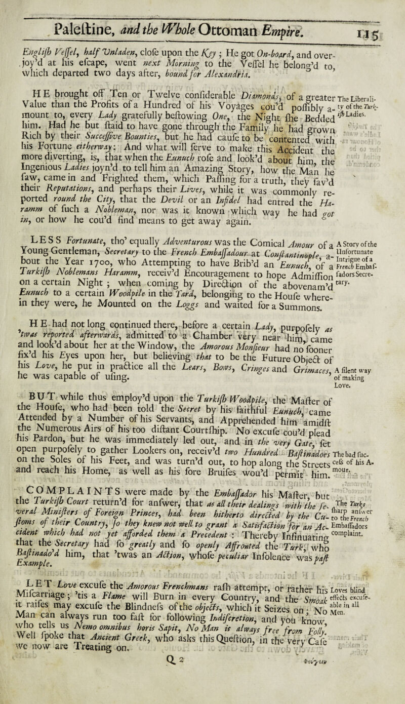 Englijh Veffel, halfVnladen, clofe upon the Kjy ; He got On-board, and over¬ joy’d at his efcape, went next Morning to the VelTei he belon^d to, Which departed two days after, bound for Alexandria. HE bi ought oh Ten or Twelve confiderable Diamonds, of a greater The Liberal!- Value than the Profits of a Hundred of his Voyages cou’d poffibly a_ ty of the 7*^- mount to, every Lady gratefully bellowing One, the Night (lie BeddeH ^LadieS‘ him. Had he but ftaidto have gone through the FamilyJle had «ow„ Rich by their SucceJJive Bounties, but he had caufe to be contented with his Fortune eitherway: And what will ferve to make this Accident the more diverting, is, that when the Eunuch rofe and look’d about him the Ingenious Ladies joyn’d to tell him an Amazing Story, how the Man he faw, came in and Frighted them, which Paffing for a truth, they lav’d their Refutations, and perhaps their Lives, while it was commonly re¬ ported round the City, that the Devil or an Infidel had entred the Ha- ramm of fuch a Nobleman, nor was it known which way he had pot in, or how he cou’d find means to get away again. LESS Fortunate, tho’ equally Adventurous was the Comical Amour of a A Storv of the Young Gentleman, Secretary to the French Embaffadour at Conllantinoole -a lInf?rtunate •r0U/ f 1CA^?r I?0?} Wh° AttCmP,tjnS t0 have Brib’d an Eunuch, of 1 urkij/o Noblemans Haramm, receiv’d Encouragement to hope Admiflion fadorsSecre‘ on a certain Night ; when coming by Diredion of the abovenam’d tary‘ Eunuch to a certain Woodpile in the Tard, belonging to the Houfe where¬ in they were> he Mounted on the Loggs and waited for a Summons. H E had not long continued there, before a certain Lady, purpofely as 'twos reported afterwards, admitted to a Chamber very near him came and look’d about her at the Window, the Amorous Monfieur had nofooner fix’d his Eyes upon her, but believing that to be the Future Objed of his Love, he put in pradice all the Lears, Bows, Cringes and Grimaces, A filent way he was capable of ufing. of making ' Love. BUT while thus employ’d upon the Turkljb Woodpile, the Matter of the Houfe, who had been told the Secret by his faithful Eunuch, tame Attended by a Number of his Servants, and Apprehended him amidft the Numerous Airs of his too diftant Courtfliip. No excufe cou’d plead his Pardon, but he was immediately led out, and in the very Gate fet open purpofely to gather Lookers on, receiv’d two Hundred -BafiinM&es Thebadfbc. Oil the boles ot his Feet, and was turn’d out, to hop along the StreetsCeG of his A“ and reach his Home, as well as his fore Bruifes wou’d permit him mour* - t , • • Y v.' 7j, v , . « ft —ri * mnrni •***■ i • f . Cf tf£rAINT S,7fe made by, the Ernbaffador his Matter, but the Jurkijb Court return’d for anfwer, that a, nil their dealings with the fe. „The rK> ■verd Mmijlers of Foreign Princes, had been hitherto directed by the Cu-cTlZtj, Jtoms oj their Country, jo they knew not well to grant a Satisfaction for an Ac-^^iors cident which had not yet afforded them a Precedent : Thereby Infinuatinn coraphint- do- had fo greatly and fo openly Affronted the Turk, who Bajtmado d him, that ’twas an Afljon, \vhofc peculiar Infolence was pad Example. * * •* MTcf JafP°^4c?fwthe ATd ¥rtafhmtm rafh a«empt, or rather his Um blind jvincari iage, tis a Flame will Burn in every Country, and the Smnrth excu^ it raifes may excufe the Blindnefs of the objects, which it Seizes on • I «e in aU Man can always run too fail for following Indifcretion, and you know who tells us Nemo omnibus horis Sapit, No Man is always free from Foil,’ Well (poke tliat Ancient Greek, who asks this Queftion, in the verv Cafe we now are Treating on. l~[1 Q* 2 iivyutt