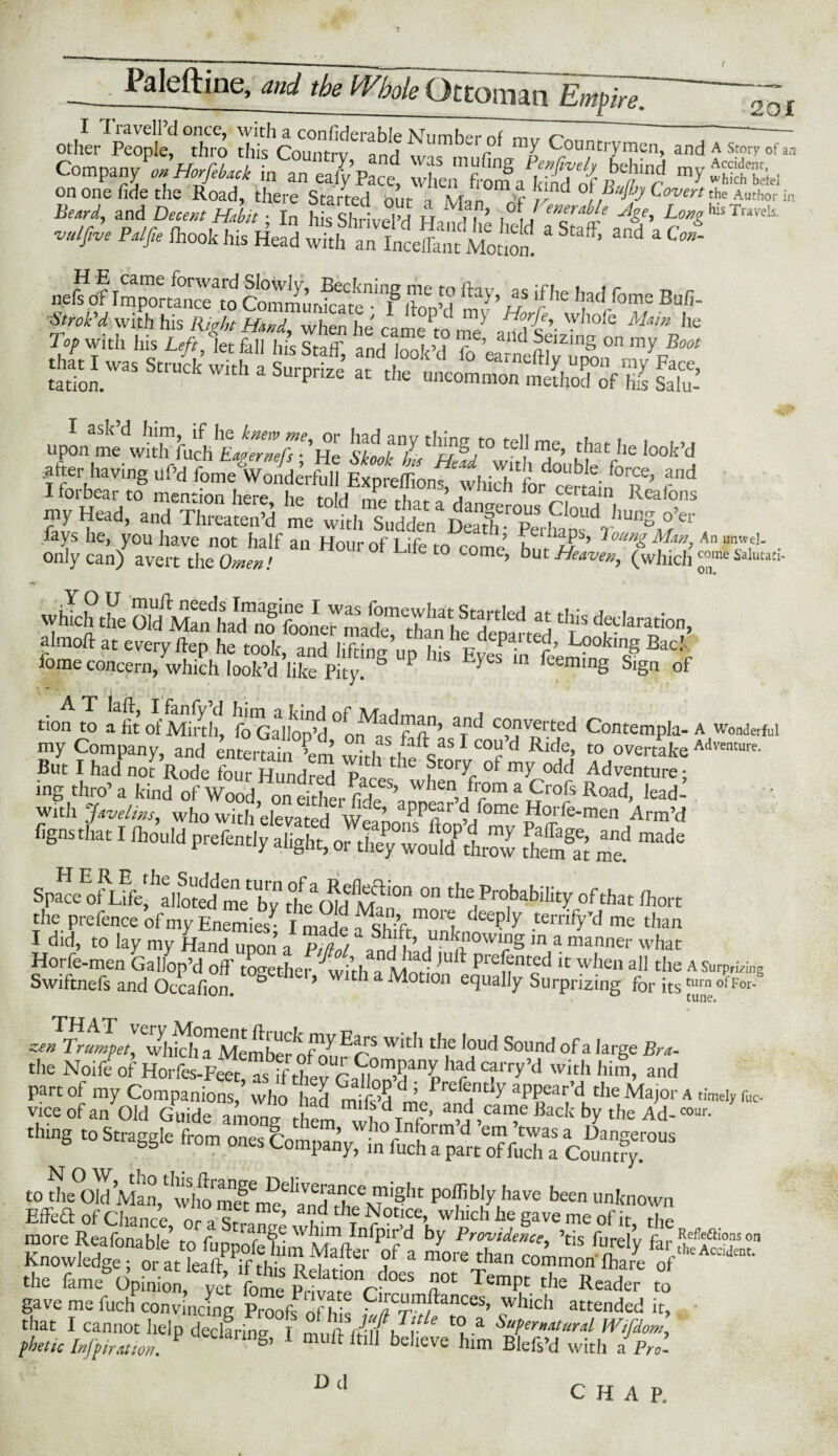 £ c0rS:S Company^onHorfebaik L anS7p’p’”e, X,“tV2S»b M and iWH.to.fc hsSh v^l’d H,Mn ’ ■*', WhisTrave!s «*» ** *** as :ssss *s^—&- JFASS&SJ {£*£“? r s? *****•««<* «* di- s»-r,K^ra,rfs gs ■nl? upon^^lTfuch E^X He &7 ^t0 teI> me> *at he look’d ^ having uf’d fl^WolderS ««* 1 forbear to mention here lip tnM ,-il „c01. j 1CJ1 Ior certain Reafons my Head, and Threaten’d me vmh Sudden'^De^Tperhanf ^unS.°’er S? 5,fill? H0Ur0fLifet0 —; vvhlch the Old Mat,IS5d?'aration> almoft at every ftep he took, and lifting up his eS h!^ fome concern, which look’d like Pity. y (eemmg Sign of tion to ^fit Ji'Mrth, fo Gallop’d °o^ff1fln’ 7d C?v®rted Contempla- A wonderful my Company, and entertain ’el with It«“ 1 “r d RldJeJ t0 over“^ A<Iventurc' But I had not Rode four Hundred p 1 t0r^r Adventure* ing thro’ a kind of Wood on eSr fide % whea,.fr?m a Crofs Road, lead-’ with Javelins, who with elevated wf ’ pp^fr ^/ome Horfe-men Arm’d nio’mj ^'SSiZlT^lZ ££* ^ ”* SpacegnifegaPotegme ogflu1^'°n on t[le Probability of that (boat the prefence of my Enemies^ I made mor1 deePty terrify’d me than I did, to lay my Hand uwn a pll^t ,Un,®owi»S in a manner what Horfe-men Gallop’d off together Cith a Mod I“ * pie[®nt®d IC w],en all the A Surp,™g Swiftnefs and Occafion & > v tli a Motion equally Surprizing for itstllrn ofFor* tune. zen Trumpet, vfhich^Membernf^ Er? Wlt,‘tIle ,0ud Sound ofa ,arSe Bra. the Noife of Horfes-Feet, asb;f thevGa^Inn’d3 P C?l'ry’d wi,th hirn> and part of my Companions, who had miE’d ’ Prc ®ntiy appear’d the Major a timely ruc. vice of an Old Guide amrag them wto Tnf^’ ad,caf ^k hy the Ad-™. ■i,e ,o s”® <™> «=£.» o”s *cz?rs to the^u Man 1 ™S,1C poffibly have been unknown Effeft of Chance or a Sr«n<S w r ^°C!A whlch he Save me of it, the more Reafonahlc r/y c ange whim Infpir d by Providence, ’tis furelv fir Ref’eaionson ,°f a more tha commonSryeffl',cAratot' the fame Option,^“5 It 2* the Reader S gave me fuch convincing Proofs nfhk P/?r^anCeS’ which attended it, that I cannot help declaring I m„Awuhv* £? a Sa?er»*t*r*l Wifdom, phetic Infpiration. P S’ 1 muff ftill believe him Blefs’d with i Pro. D d CHAP.