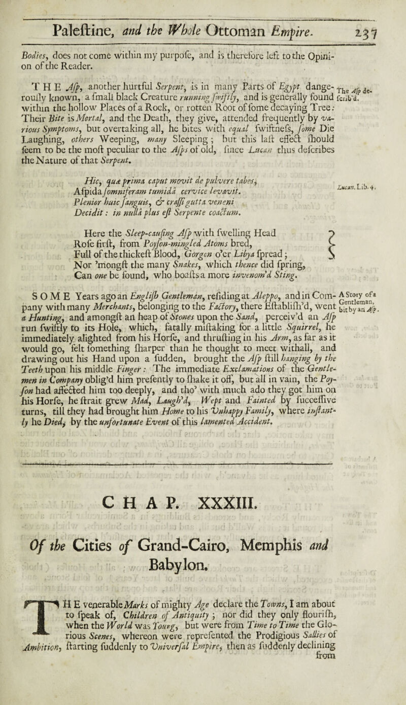■ .. —- —----—----—-- - - — Bodies, does not come within my purpofe, and is therefore left to the Opini¬ on of the Reader. T H E Jfp, another hurtful Serpent, is in many Parts of Egypt dange-The^de. rouily known, a fmall black Creature running fwiftly, and is generally found fcrib'd. within the hollow Places of a Rock, or rotten Root of lome decaying Tree; Their Bite is Mortal, and the Death, they give, attended frequently by va¬ rious Symptoms, but overtaking all, he bites with equal fwiftnefs, fome Die Laughing, others Weeping, many Sleeping ; but this laid effect fhould feem to be the moft peculiar to the Afps of old, fince Lucan thus defcribes the Nature of that Serpent. Hie, quee prima caput movit de pulvere tabes * AfpidaJomniferam tumidd cervice levavit. 1 >4. Plenior huic Janguis, & crajfigutta veneni Deciclit: in nulla plus eft Serpente coact um. Here the Sleep-causing Aj’p with fwelling Head Rofe firft, from Poy/bn-mingled Atoms bred, Full of the thickeft Blood, Gorgcn o’er Libya fpread * Nor ’mongft the many Snakes, which thence did fpring, Can one be found, who boalfs a more invenom d Sting. SOME Years ago an Englijh Gentleman, refidingat Aleppo, and in Com- A Story ofa pany with many Merchants, belonging to the Factory, there Eftablifh’d, went ^by aTJ^. a Hunting, and a mongft an heap of Stones upon the Sand, perceiv’d an A/p run fwiftly to its Hole, which, fatally miftaking for a little Squirrel, he immediately alighted from his Horfe, and thrufting in his Arm, as far as it would go, felt lomething fharper than he thought to meet withall, and drawing out his Hand upon a fudden, brought the Afp ftill hanging by the Teeth upon his middle Finger: The immediate Exclamations ol the Gentle¬ men in Company oblig’d him prefently to fhake it off, but all in vain, the Poy- fon had aife&ed him too deeply, and tho’ with much ado they got him on his Horfe, he ftrait grew Mad, Laugh'd, Wept and Fainted by fucceftive turns, till they had brought him Home to his Vnhappy Family, where inflant- ly he Diedj by the unfortunate Event of this lamented Accident. CHAP. XXXIII. Of the Cities of Grand-Cairo, Memphis and ,, Babylon. TH E venerable Marks of mighty Age declare the Towns, I am about to fpeak of, Children of Antiquity \ nor did they only flourifh, when the World was Tourg, but were from Time to Time the Glo¬ rious Scenes, whereon were reprefented the Prodigious Sallies of Ambition, ftarting fuddenly to Vniverfal Empirei then as fuddenly declining from