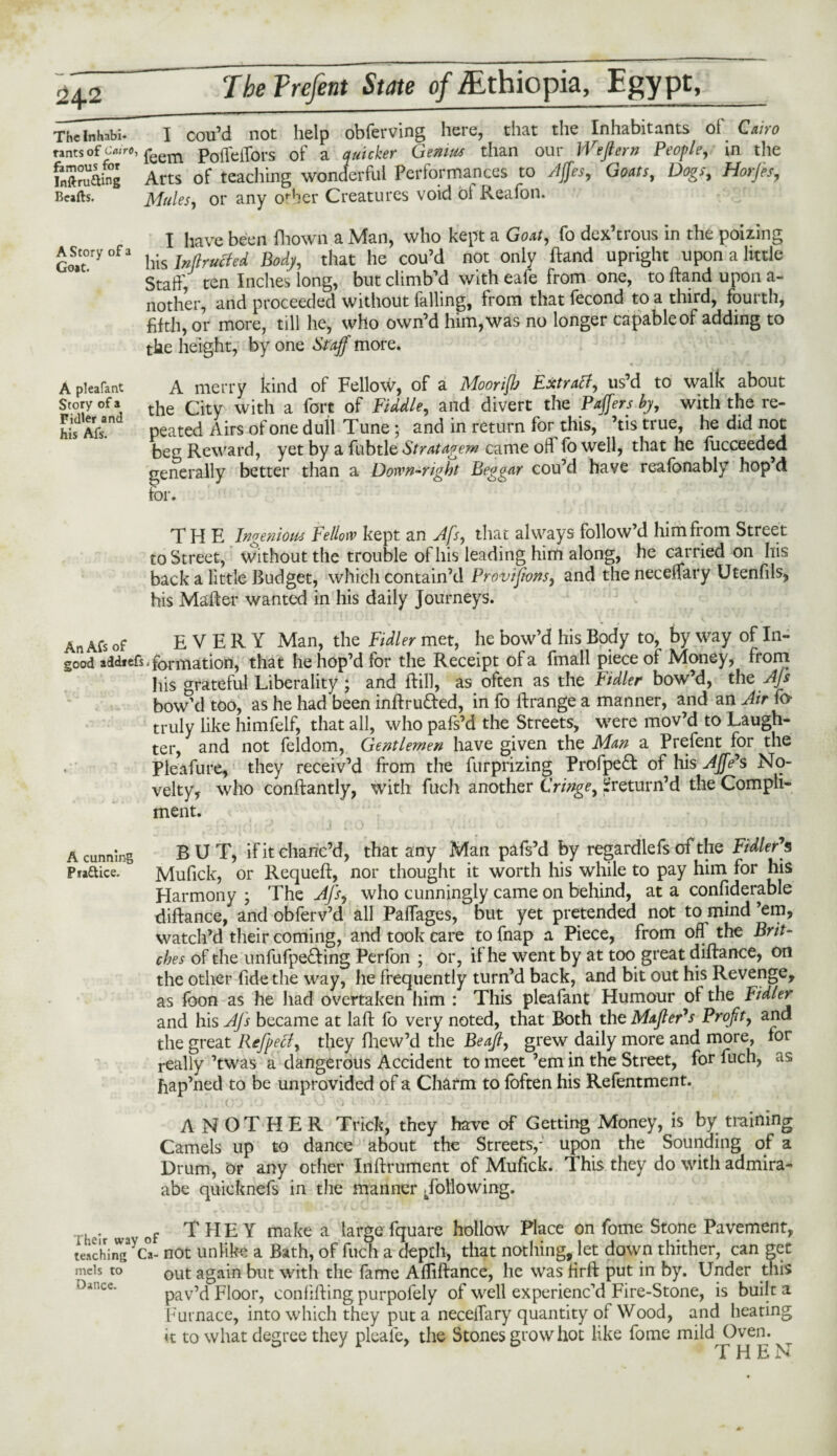 A Story of a Goat. A pleafant Story of a Fidler and his Afs. 24.2 Tbe Prefent State of Ethiopia, Egypt, Th7l„habi- I cou’d not help obferving here, that the Inhabitants ol' Cairo rants of Cairo, feem PoiTeffors of a quicker Genius than our Wefterif People, in the inSng Arts of teaching wonderful Performances to Ajfes, Goats, Dogs, Horfts, Beafts. Mules, or any orber Creatures void ol Reafon. I have been fhown a Man, who kept a Goat, fo dex’trous in the poizing his Inducted Body, that he cou’d not only ftand upright upon a little Staff, ten Inches long, but climb’d with eafe from one, to ftand upon a- nother, and proceeded without falling, from that fecond to a third, fourth, fifth, or more, till he, who own’d him, was no longer capable of adding to the height, by one Staff more. A merry kind of Fellow, of a MooriJJj Extratf, us’d to walk about the City with a fort of Piddle, and divert the Paffersby, with the re¬ peated Airs of one dull Tune; and in return for this, ’tis true, he did not beg Reward, yet by a fubtle Stratagem came od fowell, that he fucceeded generally better than a Down-right Beggar cou’d have reafonably hop’d for. THE Ingenious Fellow kept an Afs, that always follow’d him from Street to Street, without the trouble of his leading him along, he carried on his back a little Budget, which contain’d Provisions, and the neceffary Utenfils, his Mafter wanted in his daily Journeys. An Afs of EVERY Man, the Fidler met, he bow’d his Body to, by way of In¬ good addtcfs iformation, that he hop’d for the Receipt ola fmall piece of Money, from his grateful Liberality; and ftill, as often as the Fidler bow’d, the Afs bow’d too, as he had been inftru&ed, in fo ftrange a manner, and an Air fo truly like himfelf, that all, who pafs’d the Streets, were mov’d to Laugh¬ ter, and not feldom, Gentlemen have given the Man a Prefent for the Pleafure, they receiv’d from the furprizing Profpe£t of his AJfe's No¬ velty, who conftantly, with fuch another Cringe, ^'return’d the Compli¬ ment. A cunning BUT, if it chanc’d, that any Man pafs’d by regardlefs of the Fidler*s Practice. Mufick, or Requeft, nor thought it worth his while to pay him for his Harmony ; The Afs, who cunningly came on behind, at a confiderable diftance, and obferv’d all Paffages, but yet pretended not to mind ’em, watch’d their coming, and took care to fnap a Piece, from off the Brit¬ ches of the unfufpe&ing Perfon ; or, it he went by at too great diftance, on the other fide the way, he frequently turn’d back, and bit out his Revenge, as foon as he had overtaken him : This pleafant Humour of the Fidler and his Afs became at laft fo very noted, that Both theMaftePs Profit, and the great Refpecf, they fhew’d the Beafi, grew daily more and more, lor really ’twas a dangerous Accident to meet ’em in the Street, for fuch, as hap’ned to be unprovided of a Charm to foften his Refentment. ANOTHER Trick, they have of Getting Money, is by training Camels up to dance about the Streets,-' upon the Sounding of a Drum, Or any other Inftrument of Mufick. This they do with admira- abe quicknefs in the manner -following. heir wa of THEY make a large fquare hollow Place on fome Stone Pavement, teaching^Ca- not unlike a Bath, of fuch a depth, that nothing, let down thither, can get mds to out again but with the fame Affiftance, he was firft put in by. Under this pav’d Floor, confifting purpofely of well experienc’d Fire-Stone, is built a Furnace, into which they put a neceffary quantity of Wood, and heating k to what degree they pleafe, the Stones grow hot like fome mild Oven. o jr d THEN