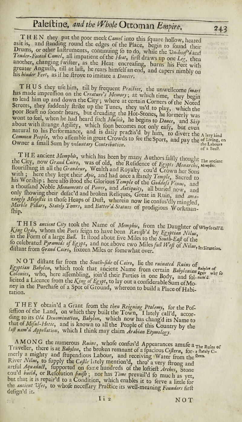 THEN they put the poor meek Camel into this fquare hollow, heated as it is, and Handing round the edges of the Place, begin to found their Drums or other Inftruments, continuing fo to do, while the Vn-hgoPdand Tender-Footed Camel, all impatient of the Heat, firfl draws up one Lea then another, changing lwifter, as the Heat encreafing, burns his Feet with greater Anguilh, till at laft, he rears himfelf an end, and capers nimbly on Ills hinder beet, as if he Itrove to imitate a Dancer. THUS they life him, till by frequent Practice, the unwellcome [mart has made imprefTion on the Creature's Memory; at which time thev benin to lead him up and down the City ; where at certain Corners of the Noted Streets, they fuddenly ftrike up the Tunes, they us’d to play, which the poor Bead: no fooner hears, but dreading the Hot-Stones, he formerly was wont to feel, when he had heard fuch Mufick, he begins to Dance, and Skip about with flrange Agility, which foon becomes not only eafy, but even natuial to Ins Performance, and is daily pra&is’d by him, to divert the u r 4 Common People>, who affemble in great Crowds to fee the Sport, and pay the of Living,' on Owner a fmallSum by voluntary Contribution. ^ the Labours of a Beaft. , LH E anc‘e”t Memphis, which has been by many Authors falfly thought T, n1C n.ow Grand Cairo, was of old, the Refidence of Egypts Monafchs, flourifhing in all the Grandeur, Wealth and Royalty cou’d Crown her Sons’ ' wnh ; here they kept their Apis, and had once a fiately Temple, Sacred to Ins Worihip; here alfo Rood the Glorious Temple of the'God/efs Venus and a thoufand Noble Monuments of Power, and Antiquity, all buried now and only Ihowing their defac’d and broken Reliques, Great in Ruin, and’ am a- zungly MajeJhc in thofe Heaps of Dull, wherein now lie confus’dly minted fhip * P‘UrS’ SUtdj 'r°ms’ and Batter’d Statass of prodigious Workman- H n yS an\‘mt C\‘y D°°k rthC Na',nC °{ Memphis, from the Daughter ofwhyfoall’j. Ejno Ogdo, whom tlie Poets feign to have been Ravi/b’d by Egyptian Ntlus in the Form of a large Bull. It Rood about five Miles to the South-Ball of the’ lo celebrated Pyramids of Egypt, and not above two Miles full Well of Nilus , r- . dilfant from Grand Cairo, fixteen Miles or fomewhat over. ? icsSituati ancient tion. „ N 0 Td'flant fa,r.from the s°utHtde °f Cairo, lie the ruinated Ruins of Egyptian Babylon, which took that ancient Name from certain BaklomanM)Un of , Colonies, who, here affembling, join’d their Parties in one Body, and fol-nZH iicited a Licence from the Kjng of Egypt, to lay out a confiderable Sum ofMo- ney in the Purchafe of a Spot of Ground, whereon to build a Place of Habi tation. THE Y obtain’d a Grant from the then Reigning Ptolemy, for the Pof- lernon oi the Land, on which they built the Town, I lately call’d accor¬ ding to its Old Denomination, Babylon, which now has chang’d its Name to that of Miful-Hetic, and is known to all the People of this Country by the lajt nam'd Appellation, which I think may claim Arabian Etymology. A MONG the numerous Rums, whofe confus’d Appearances amufeaTb,«j? • i aveller, there is at Babylon, the broken remnant of a fpacious Ciftern for- a ftately cl merly a mighty and ftupendious Labour, and receiving Water from the ^ern* River Ntlus, to fupply the C a file lately mention’d, thro’ a very ftrono- and artrul Aqueduct, fupported on fome hundreds of the loftieft Arches Stone cou’d build, or Refoiution ; nor has Time prevail’d fo much’as vet but that it is repair’d to a Condition, which enables it to ferve a little for the ancient Vfes, to whofe neceffary Practice its well-meaning Founders firft defign’d it. D I i 2 NOT