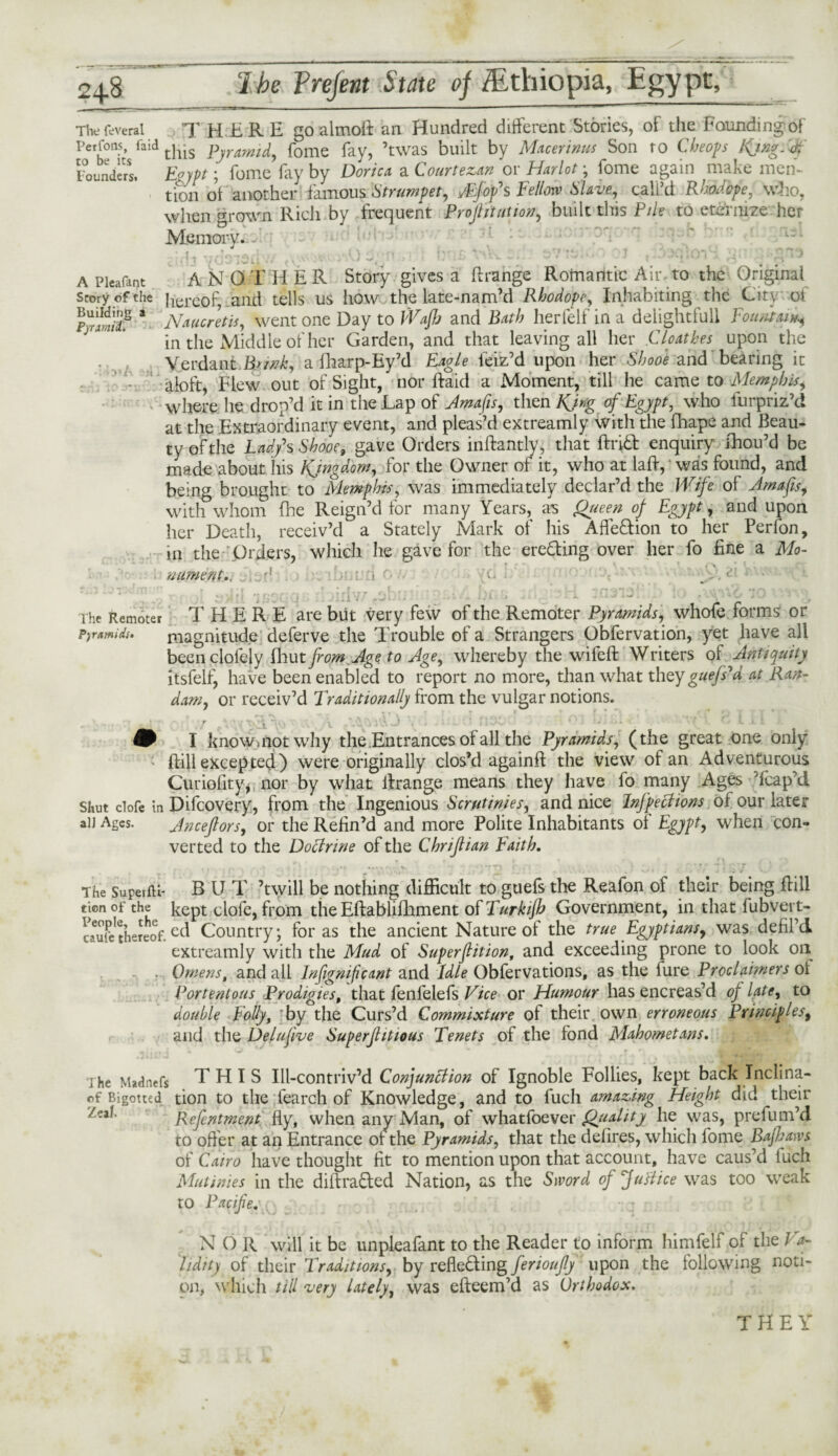 The fevetal T HERE go almofl an Hundred different Stories, of the Founding of Per tons, faidtj--s pjraml^ fome fay, ’twas built by Macerinus Son to Cheops Kjng.V Founders. Eoypt; fome fay by Doric* a Courtezan or Harlot; fome again make men¬ tion ot another famous Strumpet, rftfofs Fellow Slave., call’d Rhodope, who, when grown Rich by frequent Projlituiion, built this Pile to eternize her Memory. -' ; iieft vdoiaif.v * *‘A) ;n >? bus v-K • 1 t‘io>qlovi yu A Pieafant ANOTHER Story gives a flrange Romantic Air. to the Original story of the hereof, and tells us how the late-nam’d Rhodope, Inhabiting the City of pUriS8 * 'Nmentis, went one Day to Wafh and Bath herfelf in a delightfull Fountain in the Middle ot her Garden, and that leaving all her Cloathes upon the VerdaniBnnk, a fharp-Ey’d Eagle feiz’d upon her SW and bearing it aloft, Flew out of Sight,* nor Raid a Moment, till he came to Memphis, where he drop’d it in the Lap of Amafis, then KJr/g of Egypt, who furpriz’d at the Extraordinary event, and pleas’d extreamly with the fhape and Beau¬ ty of the Lad/s Shooe, gave Orders inflantly, that flrift enquiry fhou’d be made about his Kjngdom, lor the Owner of it, who at lafl, was found, and being brought to Memphis, was immediately declar’d the Wife of Amafis, with whom fhe Reign’d for many Years, as Queen of Egypt, and upon her Death, receiv’d a Stately Mark of his Affe&ion to her Perfon, in the Orders, which he gave for the ere&ing over her fo fine a Mo- . nument., : > ■ o y- 1 rhe Remoter THERE are but very few of the Remoter Pyramids, whofe forms or pyramids. magnitude deferve the Trouble of a Strangers Obfervation, yet have all been clofejy fliut from Age to Age, whereby the wifefl Writers of Antiquity itsfelfj have been enabled to report no more, than what they guejPd at Ran- dam, or receiv’d Traditionally from the vulgar notions. , r-r *\ -r. r t T \ T - .■* t~\ •, IvH . r j g-t j i T t) I know,not why the Entrances of all the Pyramids, (the great one only : ffill excepted) were originally clos’d againft the view of an Adventurous Curiofity* nor by what flrange means they have fo many Ages Heap’d Shut clofe in Difcovery, from the Ingenious Scrutinies, and nice Inflections of our later an Ages. Anceftors, or the Refin’d and more Polite Inhabitants of Egypt, when con¬ verted to the Doctrine of the Chriftian Faith. r r » ; • r \ _ . The SupeifU- B U T ’twill be nothing difficult to guefs the Reafon of their being Rill tionofthe kept clofe, from the Eftablifhment of Turkijh Government, in that fubvei t- caufethereof.Country; for as the ancient Nature of the true Egyptians, was defil’d extreamly with the Mud of Superfition, and exceeding prone to look on . Omens, and all Insignificant and Idle Obfervations, as the fure Proclaimers of Portentous Prodigies, that fenfelefs Vice or Humour has encreas’d of late, to double Folly, by the Curs’d Commixture of their own erroneous Principles, and the Delufve Superfhtious Tenets of the fond Mahometans. ihe Madnefs THIS Ill-contriv’d Conjunction of Ignoble Follies, kept back Inclina- of Bigotted tion to the fearch of Knowledge, and to fuch amazing Height did their Zea*' Refentment fly, when any Man, of whatfoever Qjiality he was, prefum’d to offer at an Entrance of the Pyramids, that the defires, which fome Bafkaws of Cairo have thought fit to mention upon that account, have caus’d fuch Mutinies in the diftra&ed Nation, as the Sword of fuftice was too weak to Pacifies N O R will it be unpleafant to the Reader to inform himfelf of the Va¬ lidity of their Traditions, by reficCting ferioufly upon the following noti¬ on, which till very lately, was efleem’d as Orthodox. THEY