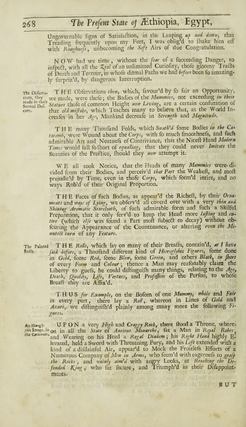 Ungovernable figns of Satisfa&ion, in the Leaping up and down, that Treading frequently upon my Feet, I was oblig’d to fhake him off with Roughnejs, unbecoming the Soft Airs of due Congratulation. NOW had we time , without the fear of a fucceeding Danger, to infpeft, with all the Zeal of an unlimitted Curiofity, thofe gloomy Tra&s of Death and Terrour, in whofe diimal Paths we had before been fo amazing¬ ly fur priz’d, by dangerous Interruption. The Obferva. THE Obfervations then^ which, favour’d by fo fair an Opportunity, tioits, they > We made, were thefe; the Bodies of the Mummies, not exceeding in their SecondDehr Stature thofe of common Height now Living, are a certain confutation ol cent. ‘ that old miftake, which Teaches many to believe that, as the World In- creafes in her Age, Mankind decreafe in Strength and Magnitude. THE many Thou fa nd Folds, which Swath'd fome Bodies in the Ca¬ tacomb, were Wound about the Corps, with fo much fmoothnefs, and fuch admirable Art and Neatnefs of Contrivance, that the Niceft Hand Modern Times would fall fofhort of equalling, that they could never Imitate the Beauties of the Prafrice, fhould they now attempt it. W E all took Notice, that the Heads of many Mummies were- di¬ vided from their Bodies, and perceiv’d that Part the Weakeft, and mod prejudic’d by Time, even in thofe Corps, which feem’d intire, and no ways Rob’d of their Original Proportion. THE Faces of fuch Bodies, as appear’d the Richeft, by their Orna¬ ments and ways of Lying, we obferv’d all coveid over with a very thin and Shining Aromatic Searcloath, of fuch admirable form and fuch a Skilful Preparation, that it only ferv’d to keep the Head more lafling and en¬ tire (which elfe was found a Part moft fubjeft to decay) without ob- fcuring the Appearance of the Countenance, or altering even the Mi- nuteH turn of any Feature. The Painted THE Rolls, which lay on rfiany of their Breads, contain’d, ns I have Rolls- fttd before, a Thoufand different kind of Hieroglyhic Figures, fome done in Gold, fome Red, fome Blew, fome Green, and others Black, in fhort of every Form and Colour; thence a Man may reafonably claim the Liberty to guefs, he could diftinguifh many things, relating to the Age, Death, Quality, Life, Vertices, and Profe/Jion of the Perfon, to whofe Bread they are Affix’d. THUS for Example, on the Bofom of one Mummyj whole and Fair in every part, there lay a Roll, whereon in Lines of Gold and Azure, we didinguifh’d plainly among many more the following Fi¬ gures. An U P O N a very High and Craggy Rock, there dood a Throne, where- phi( Image, in jn tflc State of Ancient Monarchs, fat a Man in Royal Robes y ?.hec<tf>w';*ancj \vearing on his Head a Regal Diadem ; his Right Hand highly E- levated, held a Sword with Threatning Fury, and his Left extended with a kind of a difdainful Air, appear’d to Mock the Fruitlefs Efforts of a Numerous Company of Men in Arms, who feem’d with eagernefs to grafp the Rocks , and vainly aim'd with angry Looks, at Reaching the De¬ fended Kjng, who fat fecure, and Triumph’d in their Difappoint- ments.- BUT