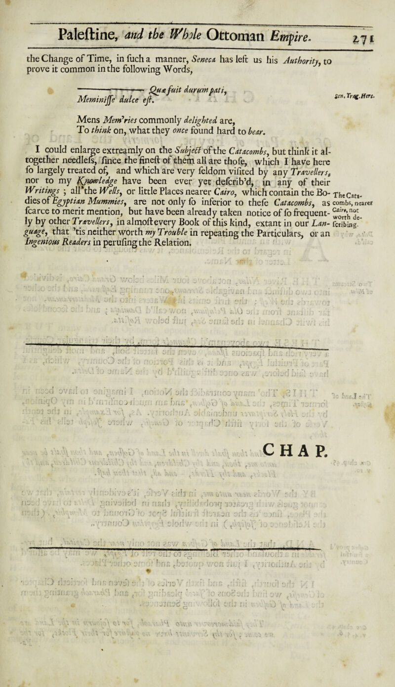 the Change of Time, in fuch a manner, Seneca has left us his Authority, to prove it common in the following Words, Qua fait durum pati, Sen, Trog.Hcrc. MeminiJJe dulce eft. Mens Memories commonly delighted are, To think on, what they once found hard to hear. I could enlarge extreamly on the Subjetf of the Catacombs, but think it ah together needlels, fince the fineft of them all are thofe, which I have here fo largely treated of, and which are very feldom vifited by any Travellerst nor to my knowledge have been ever yet defcrib’d, in any of their Writings ; air the Wells, or little Places nearer Cairo, which contain the Bo- The ed¬ dies of Egyptian Mummies, are not only fo inferior to thefe Catacombs, as combs, nearer fcarce to merit mention, but have been already taken notice of fo frequent- ^ort’h^de ly by other Travellers, in almoft every Book of this kind, extant in our Lan- Sing6 guage, that ’tis neither worth my Trouble in repeating the Particulars, or an Ingenious Readers in perufingthe Relation. w'\, <> » » c f r _ , oisd fiijf ; V7 ill ; , - . .1 £ 0'\S • 1V> [ <• .6 I'm ,i t.nz i toil -} * . 1 t 1 * f . * o » % f , f y ' A ? • : 1 ^ 'ft' :') JlC f -r? f, tIi°v ■■ • t';j 0. -.t.*: L'i.'. j ~,r 11) 10 01 oz/L t: - ~ t-y. , , • - ii. . - '■ . ) tr* ;/ t - • rJ:j. . vod ovjui c tiiqO vin 1 y .2 srb ill 3 fijV r;fQ ( o > »ii ; t; ’ C J i; • \ \ V,v \ V • g; t>'i\;! // TSC y/\ oj ij j’\fj’i j • e co v n t r' < fi i, * » &V.V; .)! i V . .. )r V* fi A ivnrvj iw. - VI* i , -OiV ^ i •$ u., *c br,:\.I r•• ! ,Vxl4>E)%V-.VyIt«\U« ,V..V\ • ; . ..’ \.,t \\\ x\r r < ' CHAP. \. ' • i. 1 \ . i J J } • * 1 ;,:ii / ) fe Jt {vi'i0 v' (lilll fli ii'YuW *\PaV'. <\ 0 . ’vnvsilsd nj risib :v.4r::d* Iokj 'nJ-Byi ! A iv/; ' ’ 3oq8 h ii * \ r • Inr® r/ r r' n r G v • * r ^ • -i -1 wi — 1 1 l 1 J ill « * j \ s) \ i A ‘O ' v 1 S. .» ;V:vo‘]tj /.VjprjoEJ 5 * i/i 1 11 !•> - - x-.s ViTlO 10:1 gJTvV ■' •* V jo - V '; ‘Jiij 01 ?j. or A fna .bar- vnj j '-'A ,r. — ■■■ .. .. :. Oicl ' : I/JOI ’J .. • * won vijjf i AnviouAu- Ji J t-nr t-rx ■ ' * t a T .• ■ j • r •• r.r ; fj . . r _ - :.0 cl:O', . i •. ' i V vj in j •x- A V,«! il c. . • ■/ - V , r y . V> «. :•