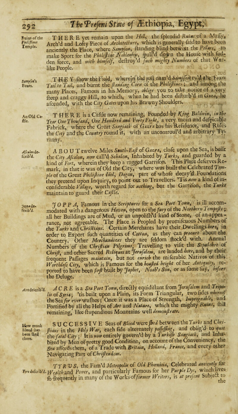 r 2J2 The^Prejmi State of ^Ethiopia, Egypt, Kuins of the THEREyet remain upon the Hill, the fplendid Ruins of a Maily, * fhiiiftines ^ rch’d and Lofty Piece of Architecture, which is generally faid to have been Temple. ancicntiy the piace, where Sampjon, ftanding blind betwixt thz Pillars, to make Sport for the Philiftine Noblemen, pull’d down the Houle with hid¬ den force, and with himfelf, deftroy’d fuch mighty Numbers of that War¬ like People. r.u -- * v - - -1 r * - smpfon's THEY- fhow the Field, wherein the juft nam’d Sampfon ty’d -the .boxes Foxes. Tail to Tail, and burnt the ftanding Corn ol the Philiftines; and among the many Places, Famous in his Memory, oblige you to take notice of a very fteep and craggy Hill, to which, when he had been diftuib d 111 Gaza,- he afeended, with the City Gates upon his Brawny Shoulders. An Old Ca. THERE is a Cable now remaining, Founded by KJng Baldwin, in the ftic. Year One fhoufand, One Hundred and Forty Eight, a very mean and defpicable Fabrick, where the Great Sangiack of Gazra has his Refidence, and Rules the City and the Country round it, with an uncontroul’d and arbitrary Ty- ranny. ' , . ■ “ / •. Afcahn dc- ferib’d. Joppa de- ferib*d. ABOUT twelve Miles South-Eaft of Gazra, clofe upon the Sea, is built the City Afcalon, now call’d Schalon, Inhabited by Turks, and guarded by a kind of Fort, wherein they keep a ragged Garrifon. This Place deferves Re¬ mark, in that it was of Old the City, where was built the Celebrated Tern- fte of the Great Phi lift me Idol, Dagon, part ofwhofe decay’d Foundations they pretend upon Inquiry, to point out to T. ravellers. d is now a kind of in- confiderable Village, worth regard for nothing, but the Garrifon, the Turks maintain to guard their Caftle. ' j ’r ’ ' * . * • • * *':l# T 0 P P A, Famous in the Scriptures for a Sea Port Town, is ill accom¬ modated with a dangerous Haven, open to the fury of the Northern Tempefts ; all her Buildings are of Mud, or an unpolifE’d kind of Stone, of an-appea - ranee, not agreeable. The Place is Peopled by promifeuous Numbers of the Turks and Chriftians. Certain Merchants have their Dwellings here, in order to Export fuch quantities of Cotton, as they can procure about the Country. Other Merchandizes they are feldom {lock’d with. Annual Numbers of the Chriftian Pilgrims, Travelling to vifit the Sepulchre of Chrift, and other Sacred Reliques at Jeru/klem, are landed here, and by their frequent Paffages maintain, but not enrich the miferable Natives ol this Worthless City, which is Famous for the boafted height of her Antiquity, re¬ ported to have been firft built by Japhet, Noah's Son, or as fome fay, before the Deluge. ^deicrib’d JC RE is a Sea Port Town, directly equidiftant from Jerufalem and Tripo¬ li* of Syria', ’tis built upon a Plain, its Form Triangular, two iides whereof the Sea for ever walhes; Once it was a Place of Strength, Impregnable, and Fortified by all the Helps of Art and Nature, which the mighty Rums, ltili remaining, like ftupendious Mountains well demonftrate. How SUCCESSIVE Seas of Blood were {bed between the Turks and Chri- Bieod has in the Holy War, each fide alternately pojfejftng, and oblig’d to quit ^ern^ed th e fatal City; It is now entirely govern’d by a Turkijh Sangiack, and Inha¬ bited by Men of pretty good Condition, on account of the Oonveniency, the Sea affords them, of a Trade with Britain, Holland, France, and every other Navigating Part of Chriftendom. TTRVS, the Fam’d Metropolis of Old Phoenicia, Celebrated anciently tor Tr^defcrib’d.^/^and Power, and particularly Famous for her Purple Dye, which live* fo frequently in many of the Works of former Writers, is at prejent Subject to