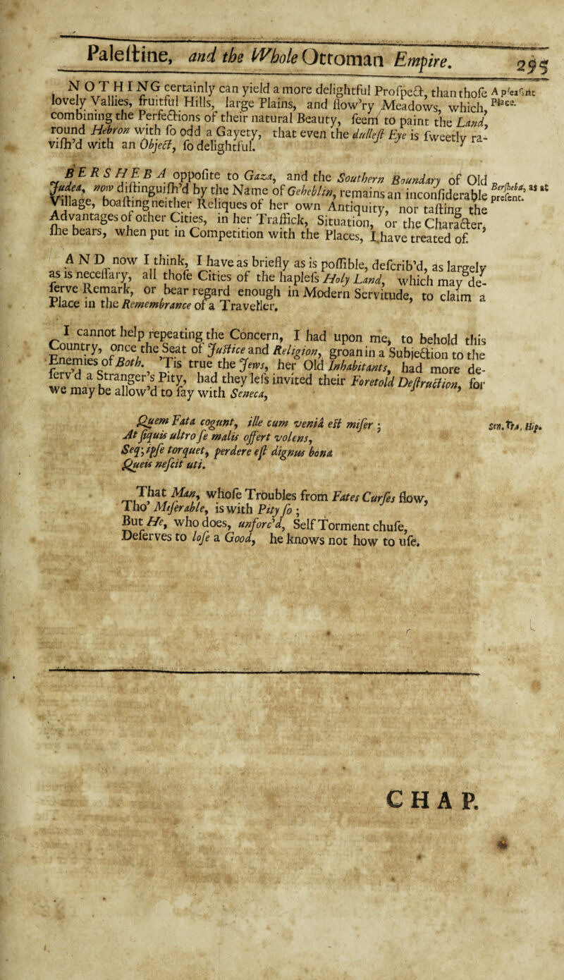 295 . ^ ° T„H 1 £ G certainly can yield a more delightful Profped, thanthofe A p'eifint lovely Vallies, fruitful Hills, large Plains, and flow’ry Meadows, which place- combining the Perfections of their natural Beauty, feem to paint the Land, round Hebron with fo odd a Gayety, that even the iullefi Eye is fweetlv ra- vifh’d with an Object, fo delightful. J 7 y Judea, now d.ftmguifh’d by the Name of Gehebltn, remains an inconsiderable prim ’ Village boartmgneither Reliquesof her own Antiquity, nor rafting the Advantages of other Cities, in her Traffick, Situation, or the Character, file bears, when put in Competition with the Places, I.have treated of. A N D now I think, I have as briefly as is poflible, defcrib’d, as largely as is neceflary, all tliofe Cities of the haplels Holy Land, which mayftle- ferve Remark, or bear regard enough in Modern Servitude, to claim a Place in the Remembrance of a Traveller. I cannot help repeating the Concern, I had upon me* to behold this Enemi'es’ofRmY^’T'1!01 %and groan in a Subjeaion to the Enemies or Both. Tis true the Jem, her Old Inhabitants, had more de- ervd a Stranger’s Pity, had they left invited their Foretold Defiruciton, for we may be allow’d to fay with Seneca, J ’ Quem Fata cogunt, ille cum vertid elt mifer \ At fquis ultro fe malis offert volensy Seq^ipfe torquety perdere efl dignus bona Queu nefcit uti. Tfc* Many who fe Troubles from Fates Curfes flow, Tho MtJerabUy is with Pity fo ; But^, who does, unforc’d, Self Torment chufe, Deferves to lofe a Goody he knows not how to life. , nip.