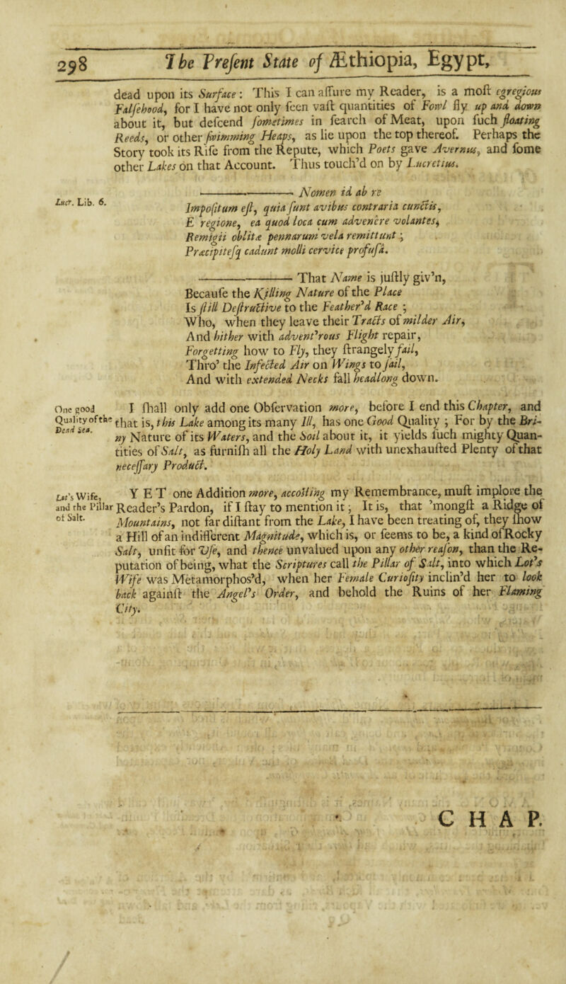 258 Ibe Trefent State oj /Ethiopia, Egypt, Lutf. Lib. 6. dead upon its Surface: This I can allure my Reader, is a moll egregious Falfehood, for I have not only feen vaft quantities of Fowl fly up and down about it, but defcend fometimes in fearcli of Meat, upon fuch floating Reeds, or other ftoimming Hem, as lie upon the top thereof. Perhaps the Story took its Rife from the Repute, which Poets gave Avernus, and fome other Lakes on that Account. Thus touch’d on by Lucretius. Nomen id ab re Imp oft urn eft, quia funt avtbus contrarix cunftis, E r egi one, ex quod l oca cum advene re volant es^ Remigii obi it a pennarum vela remit taut ;7 Prxcipttejq cadunt molli cervice profufd. That Name is jufHy giv’n, Becaufe the Kjlling Nature of the Place Is ft ill DeftruBive to the Feather'd Race ; Who, when they leave their TraBs of milder Air, And hither with advent'rous plight repair, Forgetting how to Fly, they ftrangely fail. Thro’ the InfeBed Air on Wings to Jail, And with extended Necks fall headlong down. One good I fhall only add one Obfervation more, before I end this Chapter, and Quality°ftke tjiat among its many 111, has one Good Quality ; For by the Bri- Dl ~c*' n) Nature of its Waters, and the Soil about it, it yields luch mighty Quan¬ tities of Salt, as furnifh all the Holy Land with unexhaufted Plenty of that neceffary ProduB. ^’S Wife, Y E T one Addition more, accosting my Remembrance, muff implore the and rhe Pillar Reader’s Pardon, if I ftay to mention it j It is, that ’mongfl: a Ridge of ot Salt* Mountains, not far diftant from the Lake, I have been treating of, they lhow a Hill of an indifferent Magnitude, which is, or feems to be, a kind ofRocky Salt, unfit for Vfe, and thence unvalued upon any other re often, than the Re¬ putation of being, what the Scriptures call the Pillar of Salt, into which Lot'a Wife was Metamorphos’d, when her Female Curio fit y inclin’d her to look back againff the Angel's Order, and behold the Ruins of her Flaming City. C H A P. .♦ :• ;■> v ■