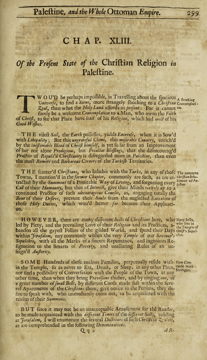 CHAP. XLIII. Of the Prefent State of the Chriftian Religion in Paleftine. TW O U’D be perhaps impoffible, in Travelling about the fpacious A niocJ{. Vniverfe, to find a Scene, more ftrangely Blocking to a Chrifiian Contemphti« Zeal, than what the Holy Land affords at prefent: For it cannoton* furely be a welcome Contemplation to a-Man, who owns the Faith of Chrifi, to fee that Place have leati of his Religion, which had 'moti of his Good Wifi es. THE vileft Soil, the Earth poffeffes, yields Encreafe, when it is Sow’d With Liberality ; But this ungrateful Clime, this miferable Country, enrich’d by the ineflimable Blood of Chrifi himfelf is yet fo far from an Improvement of her not alone Prodigious, but Peculiar Blejjings, that the difencourag’d Practice of Repulsed Chrifiianity is difregarded more in Palestine, than even the moll Remote and Barbarous Corners of the Turkifi Territories. THE fcatter’d Chrifiians, who Inhabit with the Turks, in any of thofe The common Towns, I mention’d in the former Chapter, commonly are fuch, as are at- ckrijtun Inha- tra&ed by the Summons of a Profitable Way of Living, and forgetting every 'fS* Call of their Humanity, but that of Inter eft, give their Minds entirely up to a continued Practice of fuch advantageous Courfes, as, engaging totally the Bent of their Defires, prevent their Souls from the negle&ed Execution of thofe Holy Duties, which wou’d better far become their Applicati¬ on. HOWEVER, there are many different Seels of Chrifiians here, who Many Setts, led by Piety, and the prevailing Love of their Religion and its Practices, a- J^Tem ‘of bandon all the gayeft Follies of the gilded World, and fpend their Days clnji's Sepul- within Jefufalem, nay commonly within the very Temple of our Saviour1 s chre- Sepulchre, with all the Marks of a fincere Repentance, and ingenious Re- fignation to the Smarts of Poverty, and unalluring Rules of an un¬ feign’d Aufierity. SOME Hundreds of thefe zealous Families, perpetually refide with- How Con- in the Temple, fo as never to Eat, Drink, or Sleep, in any other Place, nor find a poflibility of Converfation with the People of the Town, at any 1 gen‘ other time, than when they bring Provifions thither, and by ringing one, of a great number offimall Bells, by different Cords made fall within the feve- ral Apartments of the Chrifiians there, give notice to the Perfons, they de¬ fire to fpeak with, who immediately come out, to be acquainted with the reafon of their Summons. H' # J * ‘ i , *. . .. t': . ‘ . f f BUT fince it may not be an unacceptable Amufement for the Reader, to be made acquainted with the different Tenets of the different Seels, refid ing at Jerufalem, 1 will enumerate the feveral Doelrmes of fuch Chrifii.m Zealots, as are comprehended in the following Denominations. Q. q 2 JR-