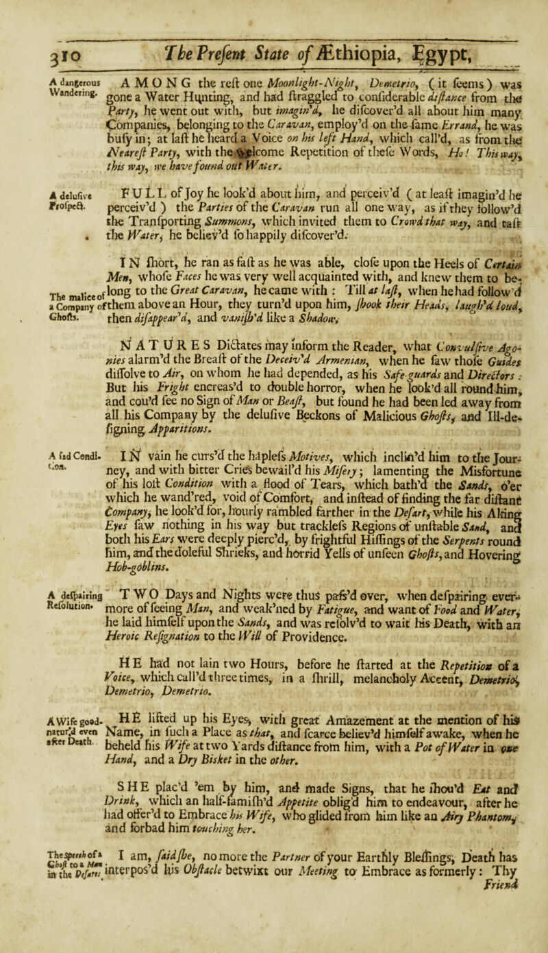 310 TbePrefent State of Ethiopia, Egypt, - ;-—— --— *1---jv?— 1 ■■»—— A dangerous AMONG the reft one Moon light-Nighty DemetrtOy ( it feems ) was Wandering. g0nc a Water Hunting, and had ftraggled to confiderabie difiance from tlie Party, he went out with, but imagin'd, he difcover’d all about him many Companies, belonging to the Caravan, employ’d on the fame Errandy he was bufy in; at laft he heard a Voice on his left Handy which call’d, as from die: Nearefl Party, with the welcome Repetition of thefe Words, Ho! This way, this way, tpe have found out Water* A delufivre F U L L of Joy he look’d about him, and perceiv’d ( at leaft imagin’d he Profpea. perceiv’d ) the Parties of the Caravan run all one way, as if they iollow’d the Tranfporting Summonsy which invited them to Crowd that way, and taft ♦ the Watery he believ’d fo happily difcover’d. , , r » t IN fhort, he ran as fall: as he was able, clofe upon the Heels of Certain Men, whofe Faces he was very well acquainted with, and knew them to be- The malice of ^onS t0 l^e ^reat Caravan, he came with : Till at lajly when he had follow’d a Company ofthem above an Hour, they turn’d upon him, jhook then Heads, laugh'd loud, Ghofts. then difappear'dy and vamjb'd like a Shadow, NATURES Dictates may inform the Reader, what Convulftve Ago¬ nies alarm’d the Breafr of the Deceiv'd Armenian, when he law thofe Guides dilfolve to Air, on whom he had depended, as his Safe guards and Directors .* But his Fright encreas’d to double horror, when he look’d all round him, and cou’d fee no Sign of Man or Beafiy but found he had been led away from all his Company by the delufive Beckons of Malicious Ghofisy and Ill-de- figning Apparitions, A fad Condi- IN vain he curs’d the hdplefs Motives, which inclin’d him to the Jour- uon. ney, and with bitter Cries bewail’d his Mifery; lamenting the Misfortune of his loit Condition with a flood of Tears, which bath’d the Sandsy o’er which he wand’red, void of Comfort, and inftead of finding the far dilfant Comp any, he look’d for, hourly rambled farther in the Defart y while his Airing Eyes faw nothing in his way but tracklefs Regions of unfrable Sandy and both his Ears were deeply pierc’d, by frightful Riflings of the Serpents round him, and the doleful Shrieks, and horrid Yells of unfeen Ghofis, and Hovering Hob-gdblins. A despairing TWO Days and Nights were thus pafs’dover, when defpairing ever-* Refo/ution. more 0f feeing Many and weak’ned by Fatigue, and want of Food and Water, he laid himfelt upon the Sandsy and was rclolv’d to wait Iris Death, with an Heroic Refignation to the Will of Providence. H E had not lain two Hours, before he ftarted at the Repetition of a Vnee, which cull’d three times, in a fliriil, melancholy Accent, Demetriot, Demetrioy Demetrto. A Wife good- h^te^ UP his Eyes-, with great Amazement at the mention of his naturjd even Name, in lucli a Place as that, and fcarce believ’d himfelf awake, when he 8*er Ucath‘ beheld his Wife at two Yards diftance from him, with a Pot of Water in one Hand, and a Dry Bisket in the other. SHE plac’d ’em by him, and made Signs, that he lhou’d Eat and Drink, which an half-fiimifh’d Appetite obligd him to endeavour, after he had ofler’d to Embrace his Wife, who glided from him like an Airy Phantom, and forbad him touching her. • The^wfcofa I am , faidfbe, no more the Partner of your Earthly Blellings, Death has in interpos’d Iris Objiacle betwixt our Meeting to Embrace as formerly: Thy Friend