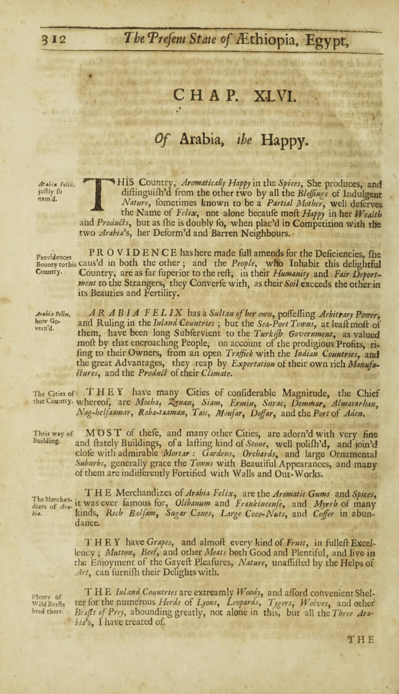 CHAP. XLVI. Of Arabia* the Happy. Afkbi* Felix, jultJy fo nam’d. i ' \ * • • HIS Country, Aromatically Happy in the Slices, She produces, and diftinguilh’d from the other two by all the Blejjings of Indulgent Nature, fometimes known to be a Partial Mother, well deferves the Name of Felix, not alone becaufe mod: Happy in her Wealth and Products, but as fhe is doubly fo, when plac’d in Competition with the two Arabia's, her Deform’d and Barren Neighbours. Providences PROVIDENCE hashere made full amends for the Deficiencies, fhe Bountytothiscaus’d in both the other; and the People, who Inhabit this delightful Country. Country, are as far fuperior to the reft, in their Humanity and Fair Deport¬ ment to the Strangers, they Converfe with, as their Soil exceeds the other in its Beauties and Fertility. jfptbia Felix, how Gp. vern’d. ARABIA FELIX hasa Sultan of her oxvn, poftefting Arbitrary Power, and Ruling in the Inland Countries ; but the Sea-Port Towns, atleaftmoft of them, have been long Subfervient to the Turkifh Government, as valued moft by that encroaching People, on account of the prodigious Profits, ri¬ ling to their Owners, from an open Traffic! with the Indian Countries, and the great Advantages, they reap by Exportation of their own rich Manufa¬ ctures, and the Product of their Climate. The Cities of’ THEY have many Cities of confiderable Magnitude, the Chief thatCountiy. whereof, are Mocha^ Ay*nan, Siam, Ermin, Surac, Demrnar, Almacarhan, Nag-helfaamar, Raba-taaman, Tais, Moufar, Doffar, and the Port of Aden. Their way ©f MOST of thefe, and many other Cities, are adorn’d with very fine Building. anc| (lately Buildings, of a lafting kind of Stone, well polifh’d, and join’d clofe witli admirable Mortar : Gardens, Orchards, and large Ornamental Suburbs, generally grace the Towns with Beautiful Appearances, and many of them are indifferently Fortified with Walls and Out-Works. T H E Merchandizes of Arabia Felix, are the Aromatic Gums and Spices, dizes of a™, it was ever famous for, Olibanum and Frankincenfe, and Myrrh of many hi*. kinds, Rich Balfam, Sugar Canes, Large Coco-Nuts, and Coffee in abun¬ dance. THEY have Grapes, and almoft every kind of Fruit, in fulleft Excel¬ lency ; Mutton, Beef, and other Meats both Good and Plentiful, and live in the Enjoyment of the Gayeft Pleafures, Nature, unaftifted by the Helps of Art, can furnifh their Delights with. l>lenrv 0p THE Inland Countries are extreamly Woody, and afford convenient Shel- Wiia Beads ter for the numerous Herds of Lyons, Leopards, Tygers, Wolves, and other bled Cher.?. Reajts of Prey, abounding greatly, not alone in this, but all the Three Ara¬ bia's, I have treated of. THE
