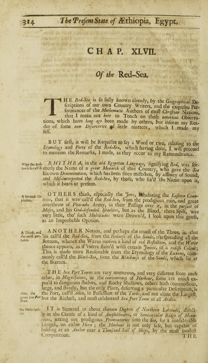 CHAP. XL VII. Of the Red-Sea. TH E Red-Sea is fo fully known already, by the Geographical De- fcnptions of our own Country Writers, and the exquifite Per¬ formances of the Mathematic Authors of moR Thrift tan Nations that I mean not here to Touch on thole notorious Oblerva- tions, which have long ago been made by others, but inform my Rea¬ der of fome new Difcoverm §i little matters, which I made mv felf. y BUT firff, it will be Requifite to fay a Word or two, relating to the Etymology and Ports of the Red-Sea, which having done, I will proceed to mention the Remarks, I made, as they occur to my Remembrance. why the Red- R HI I H R A, in the old Egyptian Language, fignifying Red, was for- sm is fo call’d, merly the Name of a great Monarch of that Country, who gave the Sea his own Denomination, which has been fmce miftaken, by affinity of Sound and Misinterpreted the Red-Sea, by thofe, who fix’d the Name upon it' which it bears at prefent. r A Second O- OTHERS think, especially the Jem, Inhabiting the Eajtern Coun- pinion. tries, that it was call d the Red-Sea, from the prodigious ruin, and °reat overthrow of Pharaohs Army, in their Palfage over it, in the purfutt of Mojes, and his God-defended Israelites, but as the Blood, there Spilt, was very little, tho’ fuch Multitudes were Drown’d, I look upon this guefs as an Improbable Opinion. A Third, and ANOTHER Notion, and perhaps the trued: of the Three, is, that the moll pro. ’tis call’d the Red-Sea, from the Rednefs of the Sands, o’erfpreading all the bable* Bottom, whence the Waves receive a kind of red Reflection, and the Water thence appears, as if’twere ftain’d with certain juices, of a redifh Colour * This is made more Reafonable from the Etymology of the Euxtne com¬ monly call’d the Black-Sea, from the Blacknejs of the Sands, which* lie at the Bottom. T H E Sea Port Towns are very numerous, and very different from each Other, in Magnificence, or the convemency of Harbour, fome are much ex¬ pos’d to dangerous fhelves, and Rocky Shallows, others both commodious, large, and ftately, but the only Place, deferving a particular Defcription, is Aden, the the Port, call’d Aden, in Poffeffion of the Turks, and not alone the Lar^e'ft. Town Sea'*°rt but the Richell, and moff celebrated Sea Port Town of all Arabia. Its Defcripti- I T is Situated in about thirteen Degrees of Northern Latitude, direft- un- ly in the Center of a kind of Amphitheatre, or Semicircular Ridge of Moun¬ tains, jetting out prodigious Promontories into the Sea, for a conliderable Length, on either Horn ; the Harbour is not only fafe, but capable of holding at an Anchor near a ihoufand Sail oj Ships, by the moff niodeff Computation. ' ” THE