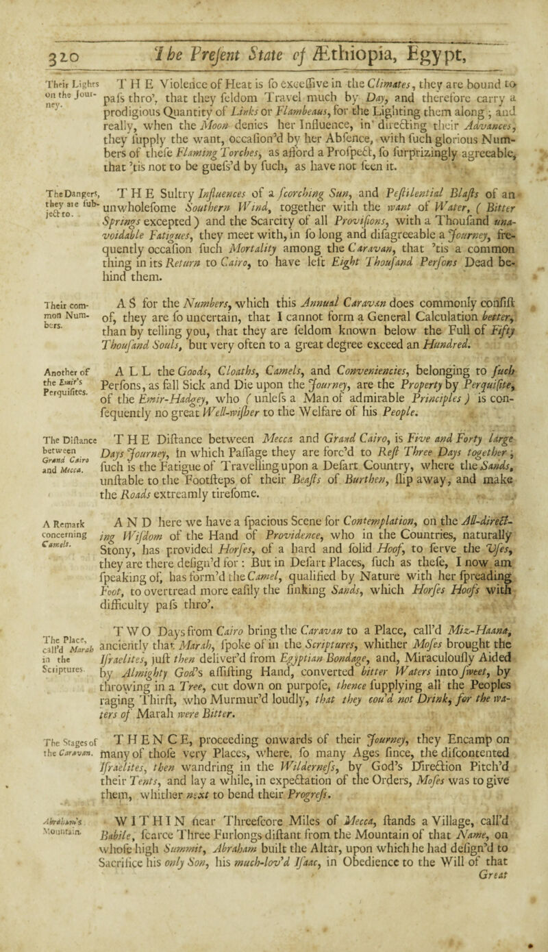 Their Lights T H E Yioleiice of Heat is fo exceffive in the Climates, they are bound to on the Jour. paps thr0’? that they feldom Travel much by Day, and therefore carry a prodigious Quantity of Links or Flambeaus, for the Lighting them along ; and really, when the Moon denies her Influence, in' directing their Advances, they iupply the want, occafion’d by her Abfence, withfuch glorious Num¬ bers of thefe Flaming Torches, as aflord a ProfpeCt, fo furprizingly agreeable, that his not to be guefs’d by fuch, as have not leen it. The Dangers, THE Sultry Influences of a jcorching Sun, and Peftilential Blafls of an iub“ unwholefome Southern Wind, together with the want of Water, ( Bitter Springs excepted ) and the Scarcity of all Provifions, with a Thoufand una¬ voidable Fatigues, they meet with, in fo long and difagreeable a Journey, fre¬ quently occafion fuch Mortality among t\\Q Caravan, that his a common thing in its Return to Cairo, to have left Eight Thoufand Perfons Dead be¬ hind them. Their com¬ mon Num¬ bers. Another of the E?»ir's Perquifites. The Diftance between Grand Cairo and Mecca. A Remark concerning Camels. The Place, call’d Mar ah in the Scriptures The Stages of the Caravan. A I/rd ham's Mountain. A S for the Numbers, which this Annual Caravan does commonly confifl of, they are fo uncertain, that I cannot form a General Calculation better, than by telling you, that they are feldom known below the Full of Fifty Thoufand Souls# but very often to a great degree exceed an Hundred. ALL the Goods, Cloaths, Camels, and Conveniences, belonging to fuch Perfons, as fall Sick and Die upon the Journey, are the Property by Perquisite, of the Emir-Hadgey, who ( unlefs a Man of admirable Principles ) is con- fequently no great Well-wijher to the Welfare ol his People. THE DiHance between Mecca and Grand Cairo, is Five and Forty large Days Journey, in which Paifage they are forc’d to Reft Three Days together , fuch is the Fatigue of Travelling upon a Defart Country, where the Sands, unftable to the Footfteps of their Beafls of Burthen, flip away, and make the Roads extreamly tirefome. AND here we have a fpacious Scene for Contemplation, on the All-direct¬ ing Wifdom of the Hand of Providence, who in the Countries, naturally Stony/has provided Horfes, of a hard and folid Hoof, to ferve the Vfes, they are there defigidd for : But in Defart Places, fuch as thefe, I now am {peaking of, has form’d the Camel, qualifled by Nature with her fpreading Foot, to overtread more eaflly the finking Sands, which Horfes Hoofs with difficulty pafs thro7. T W O Days from Cairo bring the Caravan to a Place, call’d Miz-Haana, anciently that Mar ah, fpoke of in the Scriptures, whither Mofes brought the JJraehtes, juH then deliver’d from Egyptian Bondage, and, Miraculoufly Aided by Almighty God? s a Hilling Hand, converted bitter Waters into fweet, by thi-owing in a Tree, cut down on purpofe, thence fupplying all the Peoples raging Third, who Murmur’d loudly, that they coud not Drink, for the wa¬ ters of Marali were Bitter. THEN C E, proceeding onwards of their Journey, they Encamp on many of thofe very Places, where, fo many Ages fince, the difeontented Ifraelites, then wandring in the Wildernefs, bv God’s Direction Pitch’d their Tents, and lay a while, in expectation of the Orders, Mofes was to give them, whither next to bend their Progrefs. WITHIN near Threefcore Miles of Mecca, Hands a Village, call’d Babile, fcarce Three Furlongs diflant from the Mountain of that Name, on whofe high Summit, Abraham built the Altar, upon which he had defign’d to Sacrifice his only Son, his much-lov’d Jfaac, in Obedience to the Will of that Great
