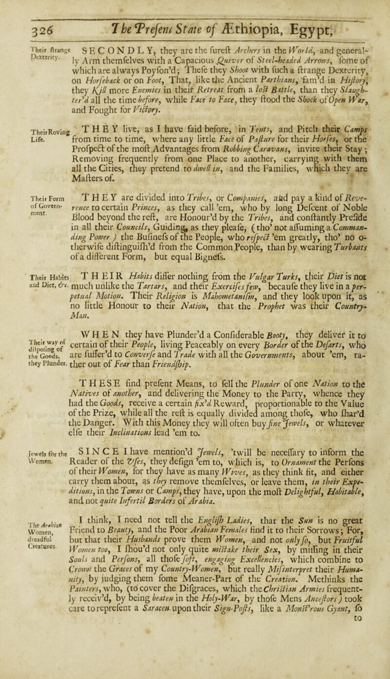 f heir ftranc;e SECONDLY, they are the fureft Archers in the World, and general¬ ly Arm themfelves with a Capacious (Anver of Steel-headed Arrows, fome of which are always Poyfon’d; Thefe they Shoot with fuch a ftrange Dexterity, on Horfehack or on Foot, That, like the Ancient Parthians, 'fam’d in Hijlory, they Kjll more Enemies in their Retreat from a lost Battle, than they Slaugh¬ ter'd all the time before, while Face to Face, they (food the Shock of Open War, and Fought for Victory. Their Roving THEY live, as I have faid before, in Tents, and Pitch their Camps Life. from time to time, where any little Face of Pajlure for their Horfes, or the Profpe6f of the mod: Advantages from Robbing Caravans, invite their Stay ; Removing frequently from one Place to another, carrying with them all the Cities, they pretend to dwell in, and the Families, which they are Mailers of. Their Form of Govern¬ ment. THEY are divided into Tribes, or Companies, aad pay a kind of Reve¬ rence to certain Princes, as they call’em, who by long Defcent of Noble Blood beyond the reft, are Honour’d by the Tribes, and conftantly Preiide in all their Councils, Guiding as they pleafe^ (tho’ not affuming a Comman¬ ding Power ) the Bufinefs of the People* who refpecl ’em greatly, tho’ no o- therwife diftinguifh’d from the Common People, than by wearing Turbants of a different Form, but equal Bignefs. Their Habits T H EIR Habits differ nothing from the Vulgar Turks, their Diet is not and Diet, &e. much unlike the Tartars, and their Exercifesfew, becaufe they live in a per¬ petual Motion. Their Religion is Mahomet am fm, and they look upon it, as no little Honour to their Nation, that the Prophet was their Country- Man. WHEN they have Plunder’d a Confiderable Booty, they deliver it to Jinmin3 ceI'ta*n °f their People, living Peaceably on every Border of the Defarts, who the*Goods, are fufter’d to Converfe and Trade with all the Governments, about ’em, ra- they Plunder. ther out of Fear than Friendfljip. THESE find prefent Means, to fell the Plunder of one Nation to the Natives of another, and delivering the Money to the Party, whence they had the Goods, receive a certain fix'd Reward, proportionable to the Value of the Prize, while all the reft is equally divided among thofe, who fhar’d the Danger. With this Money they will often buy fine Jewels, or whatever elfe their Inclinations lead ’em to. jewels for the S I N C E I have mention’d Jewels, ’twill be neceffary to inform the Women. Reader of the Vfes, they defign ’em to, which is, to Ornament the Perfons of their Women, for they have as many Wives, as they think fit, and either carry them about, as they remove themfelves, or leave them, in their Expe¬ ditions, in the Towns or Camps, they have, upon the moft Delightful, Habitable, and not quite Infertil Borders of Arabia. I think, I need not tell the Englijh Ladies, that the Sun is no great Friend to Beauty, and the Poor Arabian Females find it to their Sorrows; For, but that their Husbands prove them Women, and not only fo, but Fruitful Women too, I fhou’d not only quite miltake their Sex, by miffing in their Souls and Perfons, all thofe feft, engaging Excellencies, which combine to Crown the Graces ot my Country-Women, but really MiJ'interpret their Huma¬ nity, by judging them fome Meaner-Part of the Creation. Methinks the Painters, who, (to cover the Difgraces, which the Chrislian Armies frequent¬ ly receiv’d, by being beaten in the Holy-War, by thofe Mens Ancefiors) took care to reprefent a Saracen, upon their Sign-Pop, like a MonfProus Gy ant, fo to The Arabian Women, dreadful Creatures.