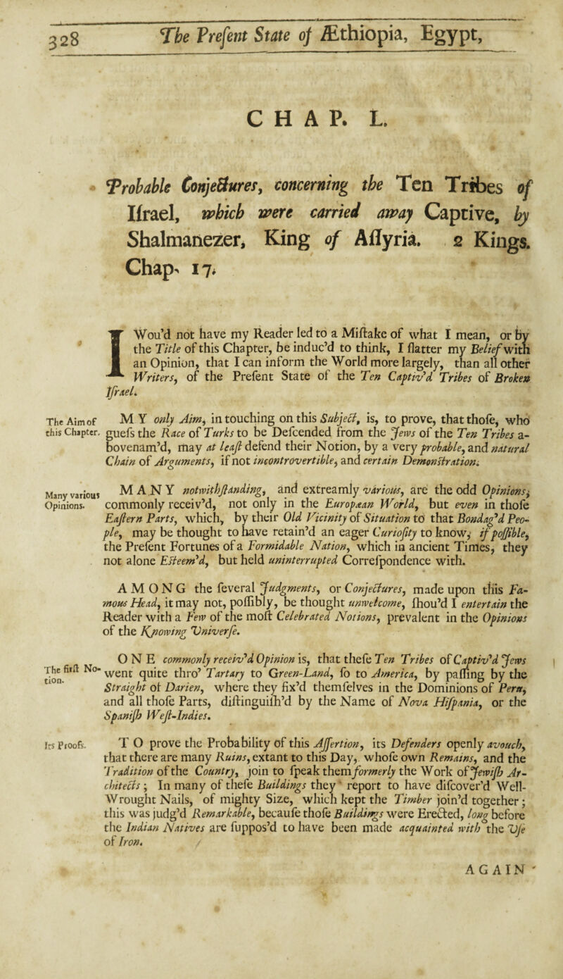 CHAP. L. Trobable ConjeSum, concerning the Ten Tribes of Ifrael, which were carried away Captive, by Shalmanezer, King of Aflyria. 2 Kings. Chap- 17* IWou’d not have my Reader led to a Miftake of what I mean, or by the Title of this Chapter, be induc’d to think, I flatter my Belief with. an Opinion, that I can inform the World more largely, than all other Writers, of the Prefent State of the Ten Captiv'd Tribes of Broken IfraeL The Aim of M Y only Aim, in touching on this Subject, is, to prove, thatthofe, who this Chapter, guefs the Race of Turks to be Defcended from the Jews of the Ten Tribes a- bovenam’d, may at leaf defend their Notion, by a very probable, and natural Chain of Arguments, if not incontrovertible, and certain Demonstration* Many various MANY not with ft an ding, and extreamly various, are the odd Opinions ^ Opinions. commonly receiv’d, not only in the European World, but even in thofe Eaftern Parts, which, by their Old Vicinity of Situation to that Bondaged Peo¬ ple, may be thought to have retain’d an eager Curiofity to know,' if poffible, the Prefent Fortunes of a formidable Nation, which in ancient Times, they not alone Esteem'd, but held uninterrupted Correfpondence with. AMONG the feveral Judgments, or Conjectures, made upon this Fa¬ mous Head, it may not, poflibly, be thought unwelcome, fhou’d I entertain the Reader with a Few of the molt Celebrated Notions, prevalent in the Opinions of the Kjiowing Vniverfe. ONE commonly receiv'd Opinion is, that thefe Ten Tribes of Captiv'd Jews The fii.l No- went quite thro’ Tartary to Green-Land, fo to America, by pafling by the Straight ot Darien, where they fix’d themfelves in the Dominions of Peru, and all thofe Parts, dilfinguilh’d by the Name of Nova Hifpania, or the Spanijh Weft-Indies. Irs Proofs. T O prove the Probability of this AJfertion, its Defenders openly avouch, that there are many Ruins, extant to this Day, whofe own Remains, and the Tradition of the Country, join to fpeak them formerly the Work of Jewijh Ar¬ chitects ; In many of thefe Buildings they report to have difeover’d Well- Wrought Nails, of mighty Size, which kept the Timber join’d together; this was judg’d Remarkable, becaufe thofe Buildings were Erected, long before the Indian Natives are fuppos’d to have been made acquainted with the VJe of Iron, AGAIN'