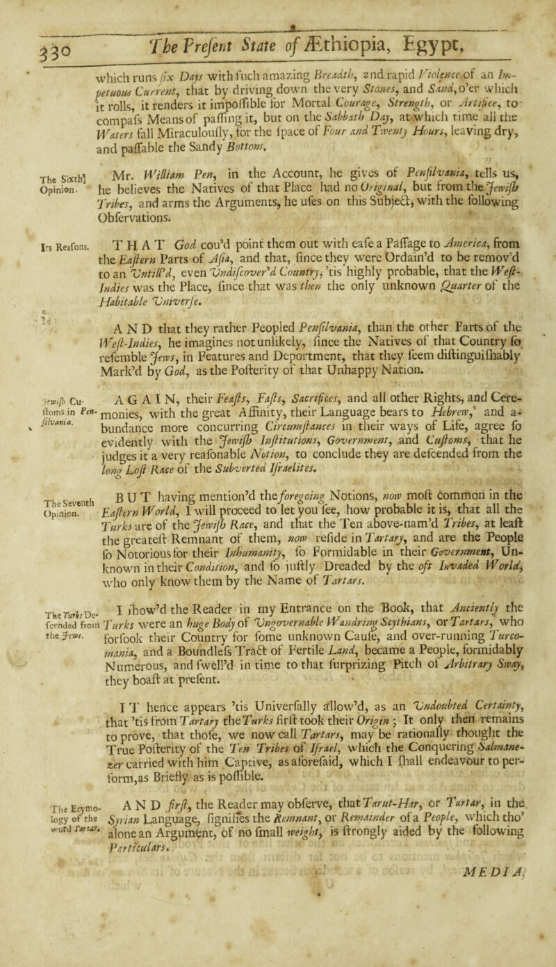 _ ----- The Trejent State of ^Ethiopia, Egypt, which runs fix Daps withfuch amazing Breadth, and rapid Violence.of an Im¬ petuous Current, that by driving down the very Stones, and Sand, o1tv which it rolls, it renders it impoffible for Mortal Courage, Strength, or Artifice, to com pafs Means of pa fling it, but on the Sabbath Day, at which time all the Waters fall Miraculoufly, for the (pace of Four and Twenty Hours, leaving dry, and paffable the Sandy Bottom. The sixth* Mr. William Pen, in the Account, he gives of Penfilvania, tells us. Opinion. J he believes the Natives of that Place had no Original, but from the Jennfb Tribes, and arms the Arguments, he ufes on this Subjed, with the following Obfervations* Its Reafons. THAT God cou’d point them out with eafe a Paflage to America, from the Eafiern Parts of A ft a, and that, fince they were Ordain’d to be remov’d to an VniilPd, even UndifcovePd Country> ’tis highly probable, that the Weft- Indies was the Place, fince that was then the only unknown Quarter of the Habitable Univerje. c. ' ^ Ait * • 1 « i « AND that they rather Peopled Penfilvania, than the other Parts of the Weft-Indies, lie imagines not unlikely, fince the Natives of that Country fa refemble Jews, in Features and Deportment, that they feem diftinguifhabiy Mark’d by God, as the Pofterity of that Unhappy Nation. ’jfwifl) Cu- AGAIN, their Feafts, Fafts, Sacrifices, and all other Rights, and Cere- rtoms in Ptn- m0nies, with the great Affinity, their Language bears to Hebrew, and a- iuvtma. bundance more concurring Circumftances in their ways of Life, agree fo evidently with the Jewijh Inftitutions, Government, and Cuftoms, that he judges it a very reafonable Notion, to conclude they are defeended from the long Loft Race of the Subverted Ifraelites. . h BUT having mention’d thtforegoing Notions, now mofi Common in the Opinion** Eaftern World, 1 will proceed to let youTee, how probable it is, that all the Turks are of the Jewifh Race, and that the Ten above-nam’d Tribes, at leaf! the greateft Remnant of them, now refide in Tartary, and are the People fo Notorious for their Inhumanity, fo Formidable in their Government, Un¬ known in their Condition, and fo jo Illy Dreaded by the oft Invaded World, who only know them by the Name of Tartars. The TurksDe- I ffiow’d the Reader in my Entrance on the Book, that Anciently the feended from Turks were an huge Body of Ungovernable Wandring Scythians, or Tartars, who the j-evs. f0rf00k their Country for lbme unknown Caule, and over-running Turco- fnania, and a Boundlefs Traft of Fertile Land, became a People, formidably Numerous, and fwell’d in time to that fnrprizing Pitch of Arbitrary Sway, they boaft at prefent. I T hence appears ’tis Univerfally allow’d, as an Undoubted Certainty, that ’tis from Tartary thtTurks firll took their Origin ; It only then remains to prove, that thole, we now call Tartars, may be rationally thought the True Pofterity of the Ten Tribes of IJrael, which the Conquering Salmane- £er carried with him Captive, asaforefaid, which I fhall endeavour to per¬ form, as Briefly as is poffible. ri.e Etymo- AND ftrfl, the Reader may obferve, that Tarut-Har, or Tartar, in the logy of the Syrian Language, fignifies the Remnant, or Remainder of a People, which tho7 v-ord t»ut. a]onean Argument, of nofmal\ weight, is ftrongly aided by the following Particulars. MED I A.
