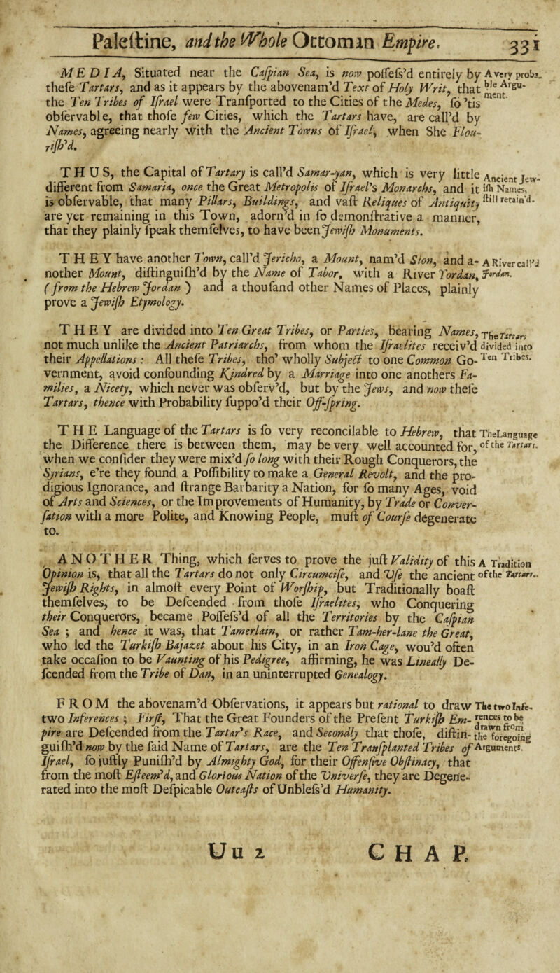 MEDIA, Situated near the Cafpian Sea, is now polfefs’d entirely by Avery proba. thefe Tartars, and as it appears by the abovenam’d Text of Holy Writ, that ^ Argu* the Ten Tribes of Ifrael were Tranfported to the Cities of the Medes, fo ’tis mCnt’ obfervable, that thofe few Cities, which the Tartars have, are call’d by Names, agreeing nearly with the Ancient Towns of Ifrael, when She Flou- rifh'd. THUS, the Capital of Tart ary is call’d Sarnar-yan, which is very little Ancient Jew- different from Samaria, once the Great Metropolis of Ifrael*s Monarchs, and it ift Names, is obfervable, that many Pillars, Buildings, and vaft Reliques of Antiquityfti!1 rerain d* are yet remaining in this Town, adorn’d in fo demonftrative a manner, that they plainly fpeak themfelves, to have been Jewijh Monuments. T H E Y have another Town, call’d Jericho, a Mount, nam’d Sion, and a- a River call'J nother Mount, diftinguifh’d by the Name of Tabor, with a River Tor dan, (from the Hebrew Jordan ) and a thoufand other Names of Places, plainly prove a Jewijh Etymology. THEY are divided into Ten Great Tribes, or Parties, bearing Names, ^eTxrtar; not much unlike the Ancient Patriarchs, from whom the Israelites receiv’d divided’imo their Appellations : AH thefe Tribes, tho’ wholly Subject to one Common Go-Ten Tribes* vernment, avoid confounding Kindred by a Marriage into one anothers Fa- mi lies, a Nicety, which never was obferv’d, but by the Jews, and now thefe Tartars, thence with Probability fuppo’d their Offspring. THE Language of the Tartars is fo very reconcilable to Hebrew, that TheLanguage the Difference there is between them, may be very well accounted for,of the when we confider they were mix’d fo long with their Rough Conquerors, the Syrians, e’re they found a Poffibility to make a General Revolt, and the pro¬ digious Ignorance, and ft range Barbarity a Nation, for fo many Ages, void of Arts and Sciences, or the Improvements of Humanity, by Trade or Conver- fation with a more Polite, and knowing People, muff of Courfe degenerate to. , ANOTHER Thing, which ferves to prove the juft Validity of this a Tradition Opinion is, that all the Tartars do not only Circumcife, and Vfe the ancientofthe imm.. jewijh Rights, in almoft every Point of Worjhip, but Traditionally boaft themfelves, to be Defcended from thofe Ifraelites, who Conquering their Conquerors, became Poffefs’d of all the Territories by the Cafpian Sea ; and hence it was* that Tamerlain, or rather Tam-her-lane the Great, who led the Turkijh Bajazet about his City, in an Iron Cage, wou’d often take occafion to be Vaunting of his Pedigree, affirming, he was Lineally De¬ fcended from the Tribe of Dan, in an uninterrupted Genealogy. FROM the abovenam’d Obfervations, it appears but rational to draw The two Infe- two Inferences ; Firjt, That the Great Founders of the Prefent Turkijh Em- Jnces £.ob® pire are Defcended from the Tartar's Race, and Secondly that thofe, diftin- theToregoin^ guifh’d now by the faid Name of Tartars, are the Ten Tranfplanted Tribes of Arguments. Ifrael, fo juftly Punifh’d by Almighty God, for their Ojfenfive Obfiinacy, that from the moft Efieem'd, and Glorious Nation of the Vniverfe, they are Degene¬ rated into the moft Defpicable Outcafis ofUnblefs’d Humanity. Uu i C H A E