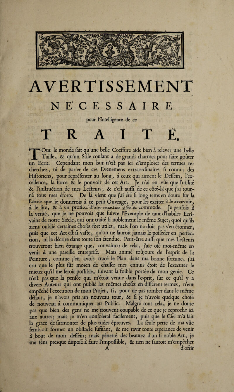 AVERTISSEMENT 4* NECESSAIRE pour l’Intelligence de ce TRAITÉ. TOut le monde fait qu’une belle Coefïure aide bien à relever une belle Taille, & qu’un Stile coulant a de grands charmes pour faire goûter un Ecrit. Cependant mon but n’eft pas ici d’emploïer des termes re¬ cherchez, ni de parler de ces Evenemens extraordinaires Ci connus des Hiftoriens, pour repréfênter au long, à ceux qui aiment le DefTein, l’ex¬ cellence, la force ôc le pouvoir de cet Art* Je n’ai en vûë que futilité & l’inflruétion de mes Leéfeurs ; & c’efl aufîi de ce côté-là que j’ai tour¬ né tous mes éforts. De là vient que j’ai été fî long-tems en doute fur la Forme cjue. je donnerois à ce petit Ouvrage, pour les exciter à le recevoir, à le lire, & à en prolkci d’uuv ^fée 5c commode. Je penfois à la vérité, que je ne pouvois que fuivre l’Exemple de tant d’habiles Ecri¬ vains de notre Siècle, qui ont traité fi noblement le meme Sujet ; quoi qu*ils aient oublié certaines chofês fort utiles; mais l’on ne doit pas s’en étonner- puis que cet Art eft fi vafte, qu’on ne fàuroit jamais le poiTeder en perfec¬ tion, ni le décrire dans toute fon étendue. Peut-être aufîi que mes Le&eurs trouveront bien étrange que, convaincu de cela, j’aie olé moi-même en venir à une pareille entrcprifê. Mais animé toujours de l’esprit de la Peinture, comme j’en avois tracé le Plan dans ma bonne fortune, j’ai cru que le plus fur moïen de chafîèr mes ennuis étoit de l’executer le mieux qu’il me feroit poflible, fuivant la foible portée de mon genie. Ce n’efl: pas que la penfee qui m’étoit venue dans l’esprit, fur ce qu’il y a divers Auteurs qui ont publié les mêmes chofês en différens termes, n’eut empêché l’execution de mon Projet, Ci, pour ne pas tomber dans le même défaut, je n’avois pris un nouveau tour, ôc fî je navois quelque chofê de nouveau à communiquer au Public. Malgré tout cela, je ne doute pas que bien des gens ne me trouvent coupable de ce que je reproche ici aux autres; mais je m’en confblerai facilement, puis que le Ciel m’a fait la grâce de fiirmonter de plus rudes épreuves. La feule perte de ma vûe fembloit former un obftacle fufifànt, ôc me ravir toute esperance de venir à bout de mon defïêin; mais pénétré des beautez d’un fi noble Art, je me fêns presque dispofé à faire l’impofïible, & rien ne fauroit m’empêcher A d’ofrir