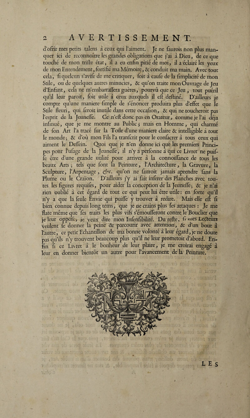 * 2 AVERTISSEMENT. d’ofrir mes petits talens à ceux qui l’aiment. Je ne fàurois non plus man¬ quer ici de rcconnoître les grandes obligations que j’ai à Dieu, de ce que touché de mon trille état, il a eu enfin pitié de moi, il a éclairé les yeux de mon Entendement, fortifié ma Mémoire, & conduit ma main. Avec tout cela, fiquelcun s’avifè de me critiquer, foit à caule de la fimplicité de mon Stile, ou de quelques autres minucies, & qu’on traite mon Ouvrage de Jeu d’Enfant, cela ne m’embarraffera guères, pourvû que ce Jeu , tout puéril qu’il leur paroit, foit utile a ceux auxquels il efl deltiné. D’ailleurs je compte qu’une maniéré fimple de s’énoncer produira plus d’effet que le Suie fleuri, qui feroit inutile dans cette occafion, & qui ne toucheroit pas l’esprit de la Jeunefle. Ce n’efl donc pas en Orateur, comme je l’ai déjà infinué, que je me montre au Public 5 mais en Homme, qui charmé de fon Art l’a tracé fur la Toile d’une maniéré claire & intelligible à tout le monde > & d’où mon Fils l’a tranfcrit pour le confàcrer à tous ceux qui aiment le Deffein. Quoi que je n’en donne ici que les premiers Princi¬ pes pour l’ufage de la Jeunefle, il n’y a perfonne a qui ce Livret ne puif- le être d’une grande utilité pour arriver à la connoiffance de tous les beaux Arts ; tels que font la Peinture, l’Architeélure, la Gravure, la Sculpture, l’Arpentage, &c. qu’on ne finirait jamais aprendre fans la Plume ou le Craïon. D’ailleurs j’y ai fait inférer des Planches avec tou¬ tes les figures requifés, pour aider la conception de la Jeunefle* &; je n’ai rien oublié a cet égard de tout ce qui peut lui être utile : en forte qu’il n’y a que la feule Envie qui puiffe y trouver a redire. Mais elle efl fi bien connue depuis long tems, que je ne crains plus fes attaques : Je me flate même que fes traits les plus vifs s’émoufferont contre le Bouclier que je leur oppofc, je veux dire mon Infènfibilité. Du refie, fi mes Lecteurs veulent fe donner la peine de parcourir avec attention, &; d’un bout à l’autre, ce petit Echantillon de ma bonne volonté a leur égard, je ne doute pas qu’ils 11’y trouvent beaucoup plus qu’il ne leur prometoit d’abord. En¬ fin fi ce Livret à le bonheur de leur plaire, je me croirai engagé à leur en donner bientôt un autre pour l’avancement delà Peinture. LES 4