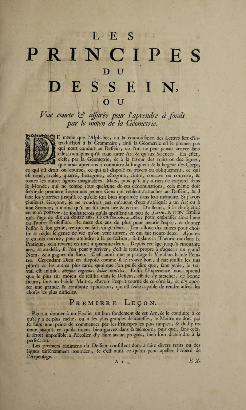 L E S PRINCIPES DU DESSEIN, - OU I t I Voie courte affurée pour reprendre à fonds par le moien de la Géométrie. E même que l’Alphabet, ou la connoifiànce des Lettres fert d’in- traduction à la Grammaire -, ainfi la Géométrie eft le premier pas qui nous conduit au Defièin, où l’on ne peut jamais arriver fans elle; non plus qu’à tout autre Art & qu’aux Sciences. En effet, c’eft, par la Géométrie, & à la faveur des traits ou des lignes, que nous aprenons à connoitre la longueur & la largeur des Corps, ce qui eft droit ou courbe, ce qui eft dispofé en travers ou obliquement, ce qui eft rond, ovale, quarré, hexagone, o&ogone, cintré, concave ou convexe, &c toutes les autres figures imaginables. Mais, puis qu’il n’y a rien de corporel dans le Monde, qui ne tombe lous quelcune de ces dénominations, cela même doit fervir de première Leçon aux jeunes Gens qui veulent s’attacher au Deflèin, & il faut les y arrêter jusqu’à ce qu’elle foit bien imprimée dans leur mémoire. Si j’avois plufieurs Garçons, je ne voudrais pas qu’aucun d’eux s’apliquât à un Art ou à une Science, à moins qu’il ne fût bien lire Sc écrire. D’ailleurs, fi la chofet étoit en mon pouvoir _ je fouhaiterois qu’ils apriflent un peu de I^tin, Sc il me lemble qu’à l’âge de dix ou douze ans, ils en rauiui^t «nez., pour embrafier alors l’une ou l’autre Profeffion. Je mets dix ans de plus pour meurir l’esprit, & donner l’eftor à fon genie; ce qui en fait vingt-deux. J’en alloue dix autres pour choi- fir & regler le genre de vie qu’on veut fuivre ; ce qui fait trente-deux. Ajoutez y en dix encore, pour ateindre à la perfection, foit dans la Théorie ou dans la Pratique ; cela revient en tout à quarante-deux. Depuis cet âge jusqu’à cinquante ans, & au-delà, fi l’on peut y arriver, c’eft le tems propre à s’aquerir un grand Nom, & à gagner du Bien. C’eft ainft que je partage la Vie d’un habile Pein¬ tre. Cependant Dieu en dispofe comme il le trouve bon ; il fait réuffîr les uns plutôt &c les autres plus tard; quoi que l’on puiflè dire que, fans genie, le tra¬ vail eft inutile, absque ingenio, labor inutilis. Enfin l’Expérience nous aprend que le plus fur môïen de réüflir dans le Defièin, eft de s’y attacher, de bonne heure, fous un habile Maître, d’avoir l’esprit tourné de ce côté-là, & d’y apor- ter une grande & confiante aplication, qui eft feule capable de rendre ailées les chofes les plus difficiles. Première Leçon. Pour donner à un Ecolier un bon fondement de cet Art, & le conduire à ce qu’il y a de plus caché, ou à fes plus grandes délicateffès, le Maître ne doit pas fe faire une peine de commencer par les Principes les plus fimples, & de l’y re¬ tenir jusqu’à ce qu’ils foient bien gravez dans fa mémoire ; puis que, fans cela, il ferait impoflible:à l’Ecolier d’y faire aucun progrès, bien loin d’ateindre à la perfection. Les premiers rudimens du Deftèin confident donc à faire divers traits ou des lignes différemment tournées ; & c’eft aufii ce qu’on peut apeller l’Abecé de l’Arpentage.