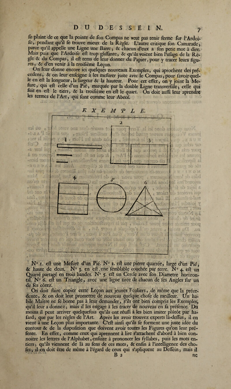 fe plaint de ce que la pointe de fon Compas iie veut pas tenir ferme fur l’Ardoi- fe, pendant qu’il fe trouve mieux de la Règle. L’autre critique fon Camarade * parce qu’il appelle une Ligne une Barre * 6c chacun d’eux a fon petit mot à dire. Mais puis que l’Ardoife eft trop gliflànte, 6c qu’ils voient bien l’ufage de la Rè¬ gle ôc du Compas, il eft tems de leur donner du Papier, pour y tracer leurs figu¬ res , 6c d’en venir à la troifième Leçon. On leur donne encore ici quelques nouveaux Exemples, qui aprochent despré- cedens, 6c on leur enfèigne a les mefurer juste avec le Compas,pour favoirquel¬ le en eft la longueur, la largeur 6c la hauteur. Pour cet effet, on y joint la Me- fure, qui eft celle d’un Pié, marquée par la double Ligne transverfale -, celle qui fuit en eft le tiers, 6c la troifième en eft le quart. On doit aufli leur aprenare les termes de l’Art, qui font comme leur Abecé. EXEMPLE, On doit faire copier cette Leçon aux jeunes Ecoliers, de même que la prece¬ dente , 6c on doit leur promettre de nouveau quelque chofe de meilleur. Un ha¬ bile Maître ne fe borne pas à leur demander, s’ils ont bien compris les Exemples, qu’il leur a donnez ; mais il les engage à les tracer de nouveau en fa préfence. Du moins il peut arriver quelquefois qu’ils ont réuiïi à les bien imiter plutôt par ha- fard, que par les règles de l’Art. Après les avoir trouvez experts là-deftùs, il en vient à une Leçon plus importante. C’eft ainfi qu’ils fe forment une juste idée du contour 6c de la dispofition que doivent avoir toutes les Figures qu’on leur pré- fente. En effet, comme ceux qui aprennent à lire s’attachent d’abord à bien con- noitre les lettres de l’Alphabet, enfuite à prononcer les fyllabes, puis les mots en¬ tiers j qu’ils viennent de là au fens de ces mots, 6c enfin à l’intelligence des cho¬ ies j il en doit être de même à l’égard de ceux qui s’apliquent au Deflèinj mais il B 2 ne