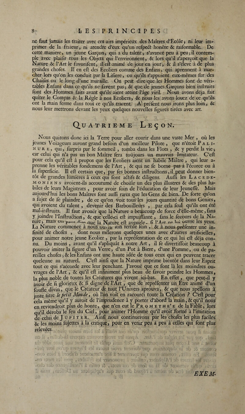 ne faut jamais les traiter avec ces airs impérieux des Maîtres d’Ecôle * ni leur im-> primer de la fraïeur, ni atendre d’eux qu’un refpect honête 6c raifonnable. De cette maniéré, un jeune Garçon, qui a du talent, s’avance peu à peu -, il contem¬ ple avec plaifir tous les Objets qui l’environnent, 6c lors qu’il s’aperçoit que la Nature 6c l’Art le favorifent, il elt animé de jour en jour , 6c il s’élève à de plus grandes chofes. Il en eft des Ecoliers comme des Enfans, qui aprennent à mar¬ cher lors qu’on les conduit par la Lifiere, ou qu’ils s’appuient eux-mêmes fur des Ohaifes ou le long d’une muraille. On peut dire que les Hommes font de véri¬ tables Enfans dans ce qu’ils ne favent pas 5 6c que de jeunes Garçons bien inftruits font des Hommes faits avant qu’ils aient ateint l’âge viril. Nous avons déjà fait quiter le Compas 6c la Règle à nos Ecoliers, 6c nous les avons louez de ce qu’ils ont la main ferme dans tout ce qu’ils tracent. Av préfent nous irons plus loin, 6c nous leur mettrons devant les yeux quelques nouvelles figures tirées avec art. Quatrième Leçon. Nous quitons donc ici la Terre pour aller courir dans une vaste Mer , où les jeunes Voïageurs auront grand befoin d’un meilleur Pilote , que n’étoit Pâli- n u r e , qui, furpris par le fommeil , tomba dans les Flots , 6c y perdit la vie -, car celui qui n’a pas un bon Maître fera toûjours un mauvais Imitateur. C’eft pour cela qu’il eft à propos que les Ecoliers aient un habile Maître , qui leur a- prenne les véritables fondemens de l’Art, 6c qui ne fe borne pas à l’écorce ou à la fuperficie. Il eft certain que, par fes bonnes inftruêtions, il peut donner bien¬ tôt de grandes lumières à ceux qui font aêtifs 6c diligens. Aufli les Lacédé¬ moniens avoient-ils accoutumé de choifir un des plus illustres 6c des plus ha¬ biles de leurs Magistrats , pour avoir foin de l’éducation de leur Jeunefïè. Mais aujourd’hui les bons Maîtres font aufti rares que les Gens de bien. De forte qu’on a fujet de fe plaindre , de ce qu’on voit tous les jours quantité de bons Genies, qui avoient du talent , devenir des Barbouilleurs , par cela feul qu’ils ont été mal-inftruits. Il faut avouer que la Nature a beaucoup de force d’elle-même, fans y joindre l’Inftruêtion, 6c que celle-ci eft impuiflante , fans le fecours de la Na¬ ture 'y mais ou ]=><=«** Ja, Nature eft aveutrle. fi l’Arr np lui ouvre les yeux. La Nature commence à nous uuvUi ion tertile fèin , 6c à nous préfenter une in¬ finité de chofès , dont nous mêlerons quelques unes avec d’autres artificielles, pour animer notre jeune Ecolier , par la repréfentation de ce qui lui eft déjà con¬ nu. Du moins , avant qu’il s’apliquât à notre Art, il fe divertiffoit beaucoup à pouvoir imiter la figure d’un Verre, d’un Pot à Biere, d’une Pomme, ou de pa¬ reilles chofès 6c les Enfans ont une haute idée de tous ceux qui en peuvent tracer quelcune au naturel. C’eft ainfi que la Nature imprime bientôt dans leur Esprit tout ce qui s’accorde avec leur penchant. J’avouë que ce font là les moindres ou¬ vrages de l’Art , 6c qu’il eft infiniment plus beau de favoir peindre les Hommes, la plus noble de toutes les Créatures qui vivent ici-bas. En effet, que peut-il y avoir de fi glorieux 6c fi digne de l’Art , que de repréfenter un Etre animé d’un foufle divin, que lè Créateur de tout l’Univers aprouva, 6c que nous apellons â juste titre le petit Monde, où l’on voit en racourci toute la Création ? C’eft pour cela même qu’il y auroit de l’imprudence à y porter d’abord la main, 6cqu’il nous en reviendroit plus de honte, que n’en eut le Prometh e’ e de la Fable, lors qu’il déroba le feu du Ciel, pour animer l’Homme qu’il avoit formé à l’imitation de celui de J ü p i t e r. Ainfi nous continuerons par les chofes les plus faciles 6c les moins fujettes à la critique, pour en venir peu à peu à celles qui font plus relevées. 131 EXEM-