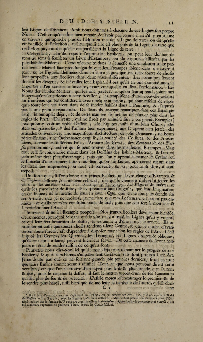 lent Lignes de Distance. Ainfi nous donnons à chacune de ces Lignes ion propre Nom. C’eft ce qu’on doit bien retenir 6c favoir par cœur > mais s’il y en a une en travers, qui aproche plus de l’Horifon que de la Ligne de terre, on dit qu’elle eft parallèle à l’Horifon, au lieu que fi elle eft plus près de la Ligne de terre que de l’Horifon, on dit qu’elle eft parallèle à la Ligne de terre. Cependant, afin de rejouïr l’esprit des Ecoliers, on peut leur donner de tems au tems à feuilleter un Livre d’Estampes, ou de Figures deflinées par les plus habiles Maîtres. Cette vue excite dans la Jeuneflè une émulation toute par¬ ticuliere. Mais il faut prendre garde que les Estampes foient dans un Livre à part, & les Figures defiinées dans un autre j puis que ces deux fortes de chofes font propofées aux Ecoliers dans deux vues différentes. Les Estampes fervent donc à les divertir, 6c à éveiller leur Esprit. .Lors qu’ils en ont examiné une, ils languiiïènt d’en venir à la fuivante, pour voir quelle en fera l’ordonnance. Les Noms des habiles Maîtres, qui les ont gravées, 6c qu’on leur aprend, joints aux Eloges qu’on leur donne à cette occafion, les remploient d’une nouvelle ardeur ; fur tout ceux qui les conliderent avec quelque atention, qui font refolus de s’apli- quer toute leur vie à cet Art, de fe rendre habiles dans la Peinture, 6c d’aquerir par-là une grande réputation. D’ailleurs ils peuvent remarquer dans ces Estampes ce qu’ils ont apris déjà , 6c de cette maniéré fe fortifier de plus en plus dans les regies de l’Art. Du reste, qui ne feroit pas animé à fuivre ces grands Exemples ? lors qu’on y voit un noble Deflèin , des Figures nues d’un beau Choix , des Actions gracieuiès, * des Paillons bien exprimées, une Draperie bien jettée, des attitudes convenables, une magnifique Architecture, de jolis Ornemens, de beaux petits Enfans, une Ordonnance exquife, la variété des Coifures 6c des Ajuste- mens, fuivant les différens Païs , l’Armure des Grecs , des Romains 6c des Per- fes y en un mot, tout ce qui fe peut trouver dans les meilleures Estampes. Mais tout cela fe voit encore mieux dans les Deflèins des habiles Maîtres , 6c l’on en peut même tirer plus d’avantage y puis que l’on y aprend à manier le Craïon ou le Pinceàii d’une maniéré libre : au lieu qu’on ne fauroit apercevoir cet art dans les Estampes imprimées, où tout eft renverfé, & va, pour ainfi dire, à con- trepoil. ... . De forte que, fi l’on donne aux jeunes Ecoliers un Livre chargé d’Estampes 6c de Figures Heftînées,ils oublient celles-ci, dès qu’ils viennent d’abord à jetter les yeux fur les autres. o’iio rm’icn Livre avec Figures defiinées , 6c qu’ils les parcourent de fuite, ils y prennent tant de goût, que leur Imagination en eft frapée, 6c fe fortifie de jour en jour. Quoi que je me fois plus étendu fur cet Article, que je ne croïois, je me flate que mes Leêteurs n’en feront pas en- nuïez, 6c qu’ils ne m’en voudront point de mal * puis que cela fert à mon but 6c à perfectionner l’Art. ! Je reviens donc à l’Exemple propofé. Nos jeunes. Ecoliers devineront bientôt, d’eux mêmes, pourquoi 6c dans quelle vûe on y a tracé les Lignes qu’ils y voient j ce qui leur fera beaucoup de plaifir, 6c les animera d’une nouvelle ardeur. Ils re¬ marqueront aufli que toutes choies tendent à leur Centre, 6c que le moïen d’avan¬ cer en toute fureté, eft d’aprendre à dispofer tout félon les regies de l’Art. C’eft à quoi les Cercles, les Quarrez, les Triangles, les Lignes droites 6c obliques, qu’ils ont apris à faire, peuvent bien leur iervir. De cette maniéré ils feront tou¬ jours en état de rendre raifon de ce qu’ils font. Peut-être nous dira-t-on ici qu’il feroit déjà tems d’examiner le progrès de nos Ecoliers , 6c que leurs Parens s’impatientent de favoir s’ils font propres à cet Art. Je ne doute pas que ce ne foit une grande joie pour les derniers, fi on leur dit que leurs Enfans commencent à réufiir. Tout ce que nous pouvons dire à cette occafion, eft que l’un iè trouve d’un esprit plus lent 6c plus timide que l’autre, 6c que, pour le ramèner là-deflîis, il faut le mettre auprès d’un de fes Camarades qui ait plus de feu 6c de vivacité. C’eft le moïen d’encourager le premier 6c de le rendre plus hardi,aufli bien que de modérer la hardieflè de l’autre,qui fe don- C 2 r r ne * Il eft bon d’avertir ceux qui s’apliquent au Deflein, ou qui aiment cet Art, qu’il y a un excellent Traité des Vaffions de Le B ru n, avec les Figures qu’il en a defiinées. Mais'il faut prendre garde que ce foit l’Ori¬ ginal , gravé par le fameux B. P 1 c a r t , qui le débite à Amsterdam. Outre qu’il eft beaucoup plus correft , fi a été d’ailleurs augmenté de plufieurs Têtes, depuis les Contrefaétions,