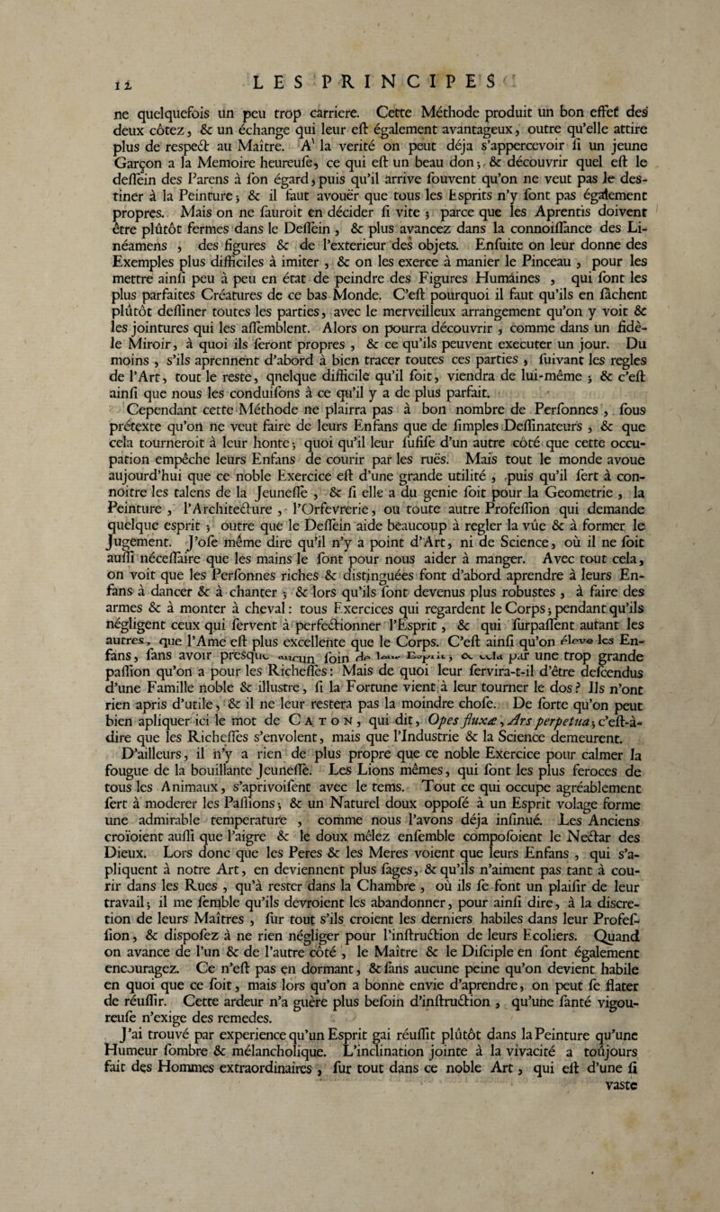 11 ne quelquefois un peu trop carrière. Cette Méthode produit un bon effet des deux cotez, & un échange qui leur eft également avantageux, outre qu’elle attire plus de respeêt au Maître. A' la vérité on peut déjà s’appercevoir fi un jeune Garçon a la Mémoire heureufe, ce qui eft un beau don; &: découvrir quel eft le deflein des Parens à fon égard , puis qu’il arrive fouvent qu’on ne veut pas le des¬ tiner à la Peinture ; & il faut avouer que tous les Esprits n’y font pas également propres.. Mais on ne fauroit en décider fi vite 5 parce que les Aprentis doivent être plutôt fermes dans le Deflein , &c plus avancez dans la connoiflànce des Li- néamens , des figures & de l’exterieur des objets. Enfuite on leur donne des Exemples plus difficiles à imiter , & on les exerce à manier le Pinceau , pour les mettre ainfi peu à peu en état de peindre des Figures Humaines , qui font les plus parfaites Créatures de ce bas Monde. C’eft pourquoi il faut qu’ils en fâchent plutôt deffiner toutes les parties, avec le merveilleux arrangement qu’on y voit &C les jointures qui les aflemblent. Alors on pourra découvrir , comme dans un fidè¬ le Miroir, à quoi ils feront propres , &c ce qu’ils peuvent executer un jour. Du moins , s’ils aprennent d’abord à bien tracer toutes ces parties , fuivant les regies de l’Art, tout le reste, qnelque difficile qu’il foit, viendra de lui-même ; & c’eft ainfi que nous les conduifons à ce qu’il y a de plus parfait. Cependant cette Méthode ne plairra pas à bon nombre de Perfonnes , fous prétexte qu’on ne veut faire de leurs Enfans que de fimples Deffinateurs , & que cela tourneroit à leur honte ; quoi qu’il leur fufife d’un autre côté que cette occu¬ pation empêche leurs Enfans de courir par les rués. Mais tout le monde avoue aujourd’hui que ce noble Exercice eft d’une grande utilité , puis qu’il fert à con- noitre les talens de la Jeunefle , & fl elle a du genie foit pour la Geometrie , la Peinture, l’Architecture , l’OrfeVrerie, ou toute autre Profeffion qui demande quelque esprit j outre que le Deftèin aide beaucoup à regler la vue & à former le jugement. J’ofe même dire qu’il n’y a point d’Art, ni de Science, où il ne foit auffi néceflàire que les mains le font pour nous aider à manger. Avec tout cela, on voit que les Perfonnes riches & distinguées font d’abord aprendre à leurs En¬ fans à dancer & à chanter ; & lors qu’ils font devenus plus robustes , à faire des armes & à monter à cheval : tous Exercices qui regardent le Corps ; pendant qu’ils négligent ceux qui fervent à perfectionner l’Esprit, &c qui furpaflent autant les autres, que l’Ame eft plus excellente que le Corps. C’eft ainfi qu’on éleve les En¬ fans, fans avoir presque «nrxm foin 1 ^ c\. eeia par une trop grande paffion qu’on a pour les Richeflès: Mais de quoi leur fervira-t-il d’être defeendus d’une Famille noble & illustre, fi la Fortune vient à leur tourner le dos? Us n’ont rien apris d’utile, & il ne leur restera pas la moindre chofe. De forte qu’on peut bien apliquer ici le mot de Caton, qui dit, Opes fluxœ, Ars perpétua ; c’eft-à- dire que les Richeflès s’envolent, mais que l’Industrie & la Science demeurent. D’ailleurs, il n’y a rien de plus propre que ce noble Exercice pour calmer la fougue de la bouillante Jeuneflè. Les Lions mêmes, qui font les plus feroces de tous les Animaux, s’aprivoifent avec le tems. Tout ce qui occupe agréablement fert à modérer les Pallions ; &c un Naturel doux oppofé à un Esprit volage forme une admirable température , comme nous l’avons déjà infinué. Les Anciens croïoient auffi que l’aigre & le doux mêlez enfemble compofoient le NeCtar des Dieux. Lors donc que les Peres & les Meres voient que leurs Enfans , qui s’a- pliquent à notre Art, en deviennent plus fàges, & qu’ils n’aiment pas tant à cou¬ rir dans les Rues , qu’à rester dans la Chambre , où ils fè font un plaifir de leur travail; il me fèmble qu’ils devroient les abandonner, pour ainfi dire, à la discré¬ tion de leurs Maîtres , fur tout s’ils croient les derniers habiles dans leur Profef- fion, & dispofez à ne rien négliger pour l’inftruéHon de leurs Ecoliers. Quand on avance de l’un & de l’autre côté , le Maître & le Difciple en font également encouragez. Ce n’eft pas en dormant, & fans aucune peine qu’on devient habile en quoi que ce foit, mais lors qu’on a bonne envie d’aprendre, on peut fe flater de réuffir. Cette ardeur n’a guère plus befoin d’inftruêbion , qu’une fanté vigou- reufè n’exige des remedes. J’ai trouvé par expérience qu’un Esprit gai réuffit plûtôt dans la Peinture qu’une Humeur fombre & mélancholique. L’inclination jointe à la vivacité a toûjours fait des Hommes extraordinaires , fur tout dans ce noble Art, qui eft d’une fi vaste