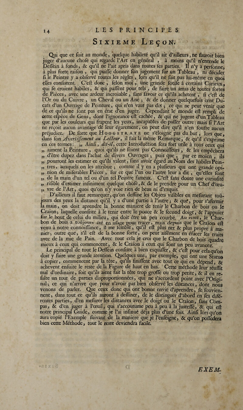 Sixième Leçon. Qui que ce foit au monde * quelque habileté qu’il ait d’ailleurs, ne fauroit bien juger d’aucune choie qui regarde l’Art en général , à moins qu’il n’entende le Delîèin à fonds, &: qu’il ne l’ait apris dans toutes fes parties. Il n’y a perfonne, à plus forte raifon , qui puilfe donner fon jugement fur un Tableau , ni décider fi le Peintre y a obfervé toutes les règles , lors qu’il ne fait pas lui-même en quoi elles confistent. C’eft donc , félon moi, une grande fotife à certains Curieux, qui fe croient habiles , &c qui palîènt pour tels , de faire un amas de toutes fortes de Pièces, avec une ardeur incroïable , fans favoir ce qu’ils achètent , li c’eft de l’Or ou du Cuivre , un Cheval ou un Ane 5 8c de donner quelquefois cent Du¬ cats d’un Ouvrage de Peinture, qui n’en vaut pas dix 5 ce qui ne peut venir que de ce qu’ils ne l'ont pas en état d’en juger. Cependant le monde eft rempli de Cette elpèce de Gens, dont l’ignorance eft cachée, 8c qui ne jugent d’un Tableau que par les couleurs qui frapent les yeux, incapables de palier outre : mais li l’Art ne reçoit aucun avantage de leur égarement , on peut dire qu’il n’en foulfe aucun préjudice. De forte que Hoogstrate ne s’éloigne pas du but, lors que, dans fon AvertïJJement au Le fleur, il fait la même Remarque, 8c qu’il s’exprime en ces termes: ,, Ainli, dit-il, cette Introduction fera fort utile à tous ceux qui „ aiment la Peinture , quoi qu’ils ne foient pas Connoillèurs , 8c les empêchera „ d’être dupez dans l’achat de divers Ouvrages ; puis que , par ce moïen , ils „ pourront les estimer ce qu’ils valent, fans avoir égard au Nom des habiles Pein- ,, tres, auxquels on les attribue ; comme il y en a plulieurs qui ont grande opi- „ nion de miferables Pièces , fur ce que l’un ou l’autre leur a dit , qu’elles font „ de la main d’un tel ou d’un tel Peintre fameux. C’eft fans doute une curiofité „ rifible d’estimer infiniment quelque chofe, 8c de le prendre pour un Chef d’œu- „ vre de l’Art, quoi qu’on n’y voie rien de beau ni d’exquis. D’ailleurs il faut remarquer, qu’on dellîne les Objets vifibles en melurant tou¬ jours des yeux la distance qu’il y a d’une partie à l’autrej 8c que, pour s’afermir la main, on doit aprendre la bonne manière de tenir le Charbon de bois pu le Craïonj laquelle confiste à le tenir entre le pouce 8c le lècond doigt, 8c l’appuïer fur le bout de celui du milieu, qui doit être un peu courbé. Au reste, le Char¬ bon de bois a toujours été en ufàge pour tracer mais depuis que le Craïon- eft venu à notre connoiftànce, il me lemble, qu’il eft plus net 8c plus propre à ma¬ nier } outre que, s’il eft de la bonne forte, on peut aifement en éfacer les traits avec de la mie de Pain. Avec tout cela je croi que le Charbon de bois quadre mieux à ceux qui commencent, 8c le Craïon à ceux qui font un peu avancez. Le principal de tout leDeflèin confiste à bien esquifier, 8c c’eft pour cela qu’on doit y faire une grande atention. Quelques uns, par exemple, qui ont une Statua à copier, commencent par la tête, qu’ils finiflènt avec tout ce qui en dépend, 8c achèvent enfuite le reste de la Figure de haut en bas. Cette méthode leur réufiît mal d’ordinaire, foit qu’ils aient fait la tête trop grcrllè ou trop petite, 8c il en re¬ faite un tout de parties disproportionnées, qui ne s’accordent point avec l’Origi¬ nal i ce qui n’arrive que pour n’avoir pas bien obfervé les distances, dont nous venons de parler. Que ceux donc qui ont bonne envie d’aprendre, fe fouvien- nent, dans tout ce qu’ils auront à defiiner, de le distinguer d’abord en fes diffé¬ rentes parties, d’en mefurer les distances avec le doigt ou le Craïon, fans Com¬ pas, 8c d’en juger à l’œuil ? qui s’accoutume peu à peu à la justefiè, 8c qui eft notre principal Guide, comme je l’ai infinué déjà plus d’une fois. Ainfi lorsqu’on aura copié l’Exemple fuivant de la maniéré que je l’enfeigne, & qu’on poflèdera bien cette Méthode, tout le reste deviendra facile. EXE H-