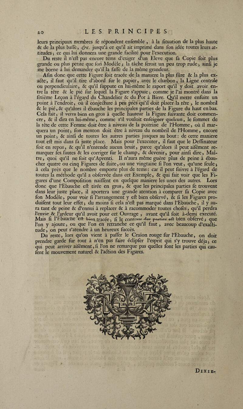 leurs principaux membres fe répondent enfemble , à la fituation de la plus haute 8c de la plus balle, &c. jusqu’à ce qu’il ait imprimé dans fon idée toutes leurs at¬ titudes -, ce qui lui donnera une grande facilité pour l’execution. Du reste il n’eft pas encore tems d’exiger d’un Eleve que fa Copie foit plus grande ou plus petite que fori Modèle j la tâche ferait un peu trop rude > ainfi je me borne à lui demander qu’il la fade de la même grandeur. Afin donc que cette Figure foit tracée de la manière la plus fûre 8c la plus ex¬ acte , il faut qu’il tire d’abord fur le papier, avec le charbon, la Ligne centrale ou perpendiculaire, 8c qu’il fuppute en lui-même le raport qu’il y doit avoir en¬ tre la tête 8c le pié fur lequel la Figure s’appuie * comme je l’ai montré dans la fixième Leçon à l’égard du Chandelier 8c du Pot à Biere. Qu’il mette enfuite un point à l’endroit, où il conjecture à peu près qu’il doit placer la tête , le nombril 8c le pié, & qu’alors il ébauche les principales parties de la Figure du haut en bas. Cela fait, il verra bien en gras à quelle hauteur la Figure fuivante doit commen¬ cer, 8c il dira en lui-même, comme s’il vouloit enfeigner quelcun, le fommet de la tête de cette Femme doit être à niveau de la poitrine de l’Homme, où il mar¬ quera un point -, fon menton doit être à niveau du nombril de l’Homme, encore un point> 8c ainfi de toutes les autres parties jusques au bout: de cette maniéré tout eft mis dans fa juste place. Mais pour l’executer, il faut que le Deflinateur foit en repos, 8c qu’il n’entende aucun bruit, parce qu’alors il peut aifément re- 1 marquer fes fautes 8c les corriger fur le champ, 8c devenir, pour ainfi dire, Maî¬ tre , quoi qu’il ne foit qu’Aprenti. Il n’aura même guère plus de peine à ébau¬ cher quatre ou cinq Figures de fuite, ou une vingtaine fi l’on veut, qu’une feule * à cela près que le nombre emporte plus de tems : car il peut fuivre à l’égard de toutes la méthode qu’il a obfervée dans cet Exemple, 8c qui fait voir que les Fi¬ gures d’une Compofition naiflènt en quelque maniéré les unes des autres. Lors donc que l’Ebauche eft tirée en gros, 8c que les principales parties fe trouvent dans leur juste place, il aportera une grande atention à comparer fa Copie avec fon Modèle, pour voir fi l’arrangement y eft bien obfervé, 8c fi les Figures pro- duifènt tout leur effet -, du moins fi cela n’eft pas marqué dans l’Ebauche, il y au¬ ra tant de peine 8c d’ennui à replacer & à racommoder toutes choies, qu’il perdra l’envie & l’ardeur qu’il avoit pour cet Ouvrage , avant qu’il foit à-demi exécuté, ^lais fi l’Ebauche eft bien tracée -y fi le conram* des parties eft bien obfervé ; que l’on y ajoute, ou que l’on en retranche ce qu’il faut, avec beaucoup d’exaéti- tude, on peut s’atendre à un heureux fuccès. Du reste, lors qu’on vient à paffer le Craïon rouge fur l’Ebauche, on doit prendre garde fur tout à n’en pas faire éclipfer l’esprit qui s’y trouve déjà* ce qui peut arriver aifément, fi l’on ne remarque pas quelles font les parties qui cau- fent le mouvement naturel 8c l’aétion des Figures. D I X I E-