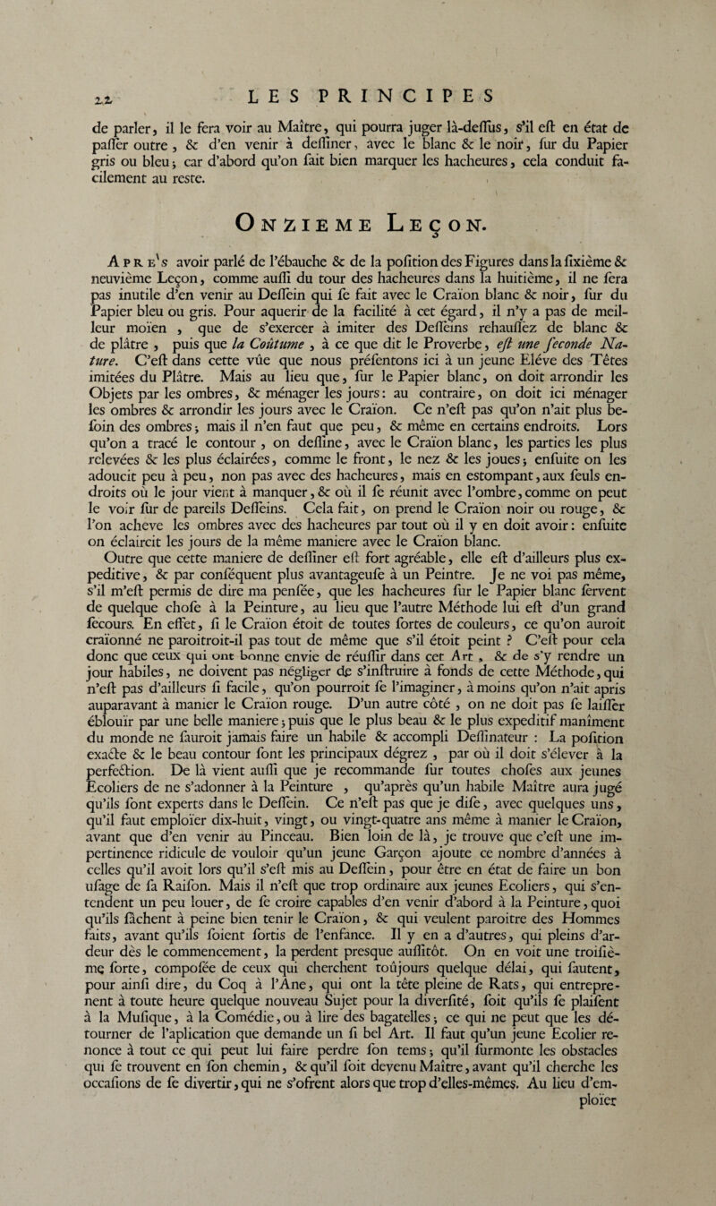 de parler, il le fera voir au Maître, qui pourra juger là-deflus, s’il eft en état de pafter outre , Sc d’en venir à defliner, avec le blanc Sc le noir, fur du Papier gris ou bleu j car d’abord qu’on fait bien marquer les hacheures, cela conduit fa¬ cilement au reste. Onzième Leçon. Apre's avoir parlé de l’ébauche & de la pofition des Figures dans la fixième & neuvième Leçon, comme aufli du tour des hacheures dans la huitième, il ne fera pas inutile d’en venir au Deffein qui fe fait avec le Craïon blanc & noir, fur du Papier bleu ou gris. Pour aquerir de la facilité à cet égard, il n’y a pas de meil¬ leur moïen , que de s’exercer à imiter des Defïèins rehauflèz de blanc Sc de plâtre , puis que la Coiitume , à ce que dit le Proverbe, eft une fécondé Na¬ ture. C’eft dans cette vûe que nous préfentons ici à un jeune Elève des Têtes imitées du Plâtre. Mais au lieu que, fur le Papier blanc, on doit arrondir les Objets par les ombres, Sc ménager les jours: au contraire, on doit ici ménager les ombres Sc arrondir les jours avec le Craïon. Ce n’eft pas qu’on n’ait plus be- foin des ombres > mais il n’en faut que peu, Sc même en certains endroits. Lors qu’on a tracé le contour , on defîine, avec le Craïon blanc, les parties les plus relevées Sc les plus éclairées, comme le front, le nez & les joues * enfuite on les adoucit peu à peu, non pas avec des hacheures, mais en estompant, aux fèuls en¬ droits où le jour vient à manquer,&: où il fe réunit avec l’ombre,comme on peut le voir fur de pareils Deffeins. Cela fait, on prend le Craïon noir ou rouge, Sc l’on achevé les ombres avec des hacheures par tout où il y en doit avoir : enfuite on éclaircit les jours de la même maniéré avec le Craïon blanc. Outre que cette maniéré de deilîner eft fort agréable, elle eft d’ailleurs plus ex- peditive, Sc par conféquent plus avantageufe à un Peintre. Je ne voi pas même, s’il m’eft permis de dire ma penfée, que les hacheures fur le Papier blanc fervent de quelque chofe à la Peinture, au lieu que l’autre Méthode lui eft d’un grand fecours. En effet, fi le Craïon étoit de toutes fortes de couleurs, ce qu’on auroit craïonné ne paroitroit-il pas tout de même que s’il étoit peint ? C’eft pour cela donc que ceux qui ont bonne envie de réuftîr dans cet Art » & de s’y rendre un jour habiles, ne doivent pas négliger de s’inftruire à fonds de cette Méthode,qui n’eft pas d’ailleurs fi facile, qu’on pourrait fe l’imaginer, à moins qu’on n’ait apris auparavant à manier le Craïon rouge. D’un autre côté , on ne doit pas fe laiflèr éblouir par une belle maniéré j puis que le plus beau Sc le plus expeditif manîment du monde ne fauroit jamais faire un habile Sc accompli Deftinateur : La pofition exade Sc le beau contour font les principaux dégrez , par où il doit s’élever à la perfedion. De là vient aullï que je recommande fur toutes chofes aux jeunes Ecoliers de ne s’adonner à la Peinture , qu’après qu’un habile Maître aura jugé qu’ils font experts dans le Deffein. Ce n’eft pas que je dife, avec quelques uns, qu’il faut emploïer dix-huit, vingt, ou vingt-quatre ans même à manier le Craïon, avant que d’en venir au Pinceau. Bien loin de là, je trouve que c’eft une im¬ pertinence ridicule de vouloir qu’un jeune Garçon ajoute ce nombre d’années à celles qu’il avoit lors qu’il s’eft mis au Deffein, pour être en état de faire un bon ufage de fa Raifon. Mais il n’eft que trop ordinaire aux jeunes Ecoliers, qui s’en¬ tendent un peu louer, de fe croire capables d’en venir d’abord à la Peinture, quoi qu’ils fâchent à peine bien tenir le Craïon, Sc qui veulent paraître des Hommes faits, avant qu’ils foient fortis de l’enfance. Il y en a d’autres, qui pleins d’ar¬ deur dès le commencement, la perdent presque auftltôt. On en voit une troifiè- me forte, compofée de ceux qui cherchent toujours quelque délai, qui fautent, pour ainfi dire, du Coq à l’Ane, qui ont la tête pleine de Rats, qui entrepre- nent à toute heure quelque nouveau Sujet pour la diverftté, foit qu’ils fe plaifent à la Mufique, à la Comédie, ou à lire des bagatelles -, ce qui ne peut que les dé¬ tourner de Implication que demande un fi bel Art. Il faut qu’un jeune Ecolier re¬ nonce à tout ce qui peut lui faire perdre fon temsj qu’il furmonte les obstacles qui fe trouvent en fon chemin, & qu’il foit devenu Maître, avant qu’il cherche les occafions de fe divertir, qui ne s’ofrent alors que trop d’elles-mêmes. Au lieu d’em- ploïer