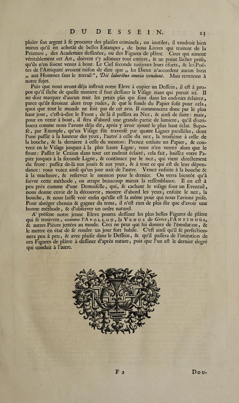 DU DESSEIN. 2$ ploïer Ton argent à fe procurer des plaifirs criminels, ou inutiles ; il vaudroit bien mieux qu’il en achetât de belles Estampes , de bons Livres qui traitent de la Peinture , des Academies deflinées, ou des Figures de plâtre. Ceux qui aiment véritablement cet Art, doivent s’y adonner tout entiers, & ne point lâcher prife, qu’ils n’en foient venus à bout. Le Ciel fécondé toujours leurs éforts, & les Poè¬ tes de l’Antiquité avoient raifon de dire que ,, les Dieux n’accordent aucun bien „ aux Hommes fans le travail”, laborïbus omnia vendunt. Mais revenons à notre fujet. Puis que nous avons déjà inftruit notre Eleve à copier un Deflein, il eft à pro¬ pos qu’il fâche de quelle maniéré il faut delliner le Vifage riant qui paroit ici. Il ne doit marquer d’aucun trait, les petits plis qui font dans les endroits éclairez, parce qu’ils feroient alors trop rudes, & que le fonds du Papier fufit pour cela, quoi que tout le monde ne foit pas de cet avis. Il commencera donc par le plus haut jour, c’eft-à-dire le Front -, de là il paflera au Nez, & ainfi de fuite: mais, pour en venir à bout, il fera d’abord une grande.partie de lumière, qu’il distri¬ buera comme nous l’avons déjà dit, après y avoir ajouté le plus haut éclat. Supo- fé, par Exemple, qu’un Vifage fût traverfé par quatre Lignes parallèles, dont l’une pafiat à la hauteur des yeux, l’autre- à celle du nez, la troifième à celle de la bouche, & la derniere à celle du menton : Prenez enfuite un Papier, & cou¬ vrez en le Vifage jusques à la plus haute Ligne; vous n’en verrez alors que le front : Paflèz le Craïon dans tout cet endroit éclairé ; cela fait, baiiïèz votre Pa¬ pier jusques à la fécondé Ligne, & continuez par le nez, qui vient directement du front : pafiez de-là aux joues & aux yeux, & à tout ce qui eft de leur dépen¬ dance: vous voïez ainft qu’un jour naît de l’autre. Venez enfuite à la bouche & à la mâchoire, & refervez le menton pour le dernier. On verra bientôt qu’à fuivre cette méthode , on atrape beaucoup mieux la reflèmblance. Il en eft à peu près comme d’une Demoifelle, qui, fè cachant le vifage fous un Eventail, nous donne envie de la découvrir, montre d’abord les yeux ; enfuite le nez, la bouche, & nous laiflè voir enfin qu’elle eft la même pour qui nous l’avions prile. Pour abréger chemin & gagner du tems, il n’eft rien de plus fur que d’avoir une bonne méthode, & d’obferver un ordre naturel. Av préfent notre jeune Eleve pourra defliner les plus belles Figures de plâtre qui fe trouvent, comme PA pollon, la Venus de Grèce, PA ntin o ü s, & autres Pièces jettées au moule. Ceci ne peut que lui donner de l’émulation, & le mettre en état de fe rendre un jour fort habile. C’eft ainft qu’il fe perfection¬ nera peu à peu, & avec plaifir dans le Deflein, & qu’il paflèra de l’imitation de ces Figures de plâtre à defliner d’après nature ; puis que l’un eft le dernier degré qui conduit à l’autre. F 2 Do u-