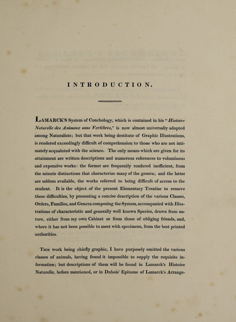 INTRODUCTION. LaMARCK’S System of Conchology, which is contained in his “Histoire Naturelle des A nimaux sans Verthhres” is now almost universally adopted among Naturalists; but that work being destitute of Graphic Illustrations, is rendered exceedingly difficult of comprehension to those who are not inti¬ mately acquainted with the science. The only means which are given for its attainment are written descriptions and numerous references to voluminous and expensive works: the former are frequently rendered inefficient, from the minute distinctions that characterize many of the genera; and the latter are seldom available, the works referred to being difficult of access to the student. It is the object of the present Elementary Treatise to remove these difficulties, by presenting a concise description of the various Classes, Orders, Families, and Genera composing the System, accompanied with Illus¬ trations of characteristic and generally well known Species, drawn from na¬ ture, either from my own Cabinet or from those of obliging friends, and, where it has not been possible to meet with specimens, from the best printed authorities. This work being chiefly graphic, I have purposely omitted the various classes of animals, having found it impossible to supply the requisite in¬ formation; but descriptions of them will be found in Lamarck’s Histoire Naturelle, before mentioned, or in Dubois’ Epitome of Lamarck’s Arrange-