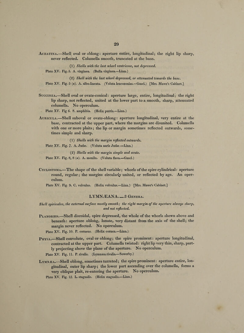 Achatina.—Shell oval or oblong: aperture entire, longitudinal; the right lip sharp, never reflected. Columella smooth, truncated at the base. (1) Shells with the last whorl ventricose, not depressed. Plate XV. Fig. 5. A. virginea. (Bulla virginea.—Linn.) (2) Shell with the last whorl depressed, or attenuated towards the base. Plate XV. Fig. 5 (a). A. albo-lineata. (Voluta leucozonias.—Gmel.) [Mrs. Mawe’s Cabinet.] SucciNEA.—Shell oval or ovate-conical: aperture large, entire, longitudinal”; the right lip sharp, not reflected, united at the lower part to a smooth, sharp, attenuated columella. No operculum. Plate XV. Fig 6. S. amphibia. (Helix putris.—Linn.) Auricula.—Shell suboval or ovate-oblong: aperture longitudinal, very entire at the base, contracted at the upper part, where the margins are disunited. Columella with one or more plaits; the lip or margin sometimes reflected outwards, some¬ times simple and sharp. (1) Shells with the margin reflected outwards. Plate XV. Fig. 7* A. Judae. (Voluta auris Judse.—Linn.) (2) Shells with the margin simple and acute. Plate XV. Fig. 8, 8 (a). A. monile. (Voluta flava.—Gmel.) Cyclostoma.—The shape of the shell variable; whorls of the spire cylindrical: aperture round, regular; the margins circular^ united, or reflected by age. An oper¬ culum. Plate XV. Fig. 9. C. volvulus. (Helix volvulus.—Linn.) [Mrs. Mawe’s Cabinet.] LYMN^ANA. — 3 Genera. Shell sp>irivalve, the external surface mostly smooth; the right margin of the aperture always sharp, and not reflected. Planorbis.—Shell discoidal, spire depressed, the whole of the whorls shewn above and beneath: aperture oblong, lunate, very distant from the axis of the shell; the margin never reflected. No operculum. Plate XV. Fig. 10. P. corneus. (Helix cornea.—Linn.) Physa.—Shell convolute, oval or oblong; the spire prominent: aperture longitudinal, contracted at the upper part. Columella twisted: right lip very thin, sharp, part¬ ly projecting above the plane of the aperture. No operculum. Plate XV. Fig. 11. P. rivalis. (Lymnaearivalis.—Sowerby.) Lymna:a.—Shell oblong, sometimes turreted; the spire prominent: aperture entire, lon¬ gitudinal, outer lip sharp; the lower part ascending over the columella, forms a very oblique plait, re-entering the aperture. No operculum. Plate XV. Fig. 12. L. stagnalis. (Helix stagnalis.—Linn.)