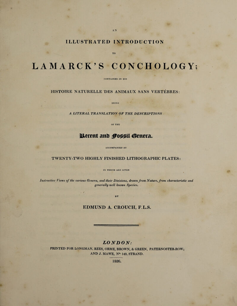 AN ILLUSTRATED INTRODUCTION TO LAMARCK’S CONCHOLOGY; CONTAINED IN HIS HISTOIRE NATURELLE DES ANIMAUX SANS VERTEBRES: BEING A LITERAL TRANSLATION OF THE DESCRIPTIONS * OF THE Urrntt and jFossjm <3ctma. ACCOMPANIED BY TWENTY-TWO HIGHLY FINISHED LITHOGRAPHIC PLATES: IN WHICH ARE GIVEN Instructive Views of the various Genera, and their Divisions, drawn from Nature, from characteristic and generally well known Species. EDMUND A. CROUCH, F.L.S. LONDON: PRINTED FOR LONGMAN, REES, ORME, BROWN, & GREEN, PATERNOSTER-ROW; AND J. MAWE, N°- 149, STRAND. 1826.