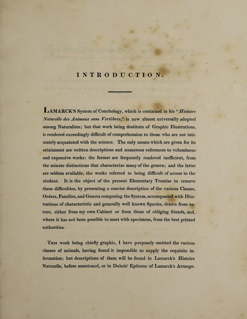 INTRODUCTION. Lamarck ’S System of Conchology, which is contained in his “Histoire Naturelle des A nimaux sans Vert&bres” is now almost universally adopted among Naturalists; but that work being destitute of Graphic Illustrations, is rendered exceedingly difficult of comprehension to those who are not inti¬ mately acquainted with the science. The only means which are given for its attainment are written descriptions and numerous references to voluminous and expensive works: the former are frequently rendered inefficient, from the minute distinctions that characterize many of the genera; and the latter are seldom available, the works referred to being difficult of access to the student. It is the object of the present Elementary Treatise to remove these difficulties, by presenting a concise description of the various Classes, Orders, Families, and Genera composing the System, accompanied with Illus¬ trations of characteristic and generally well known Species, drawn from na¬ ture, either from my own Cabinet or from those of obliging friends, and, where it has not been possible to meet with specimens, from the best printed authorities. This work being chiefly graphic, I have purposely omitted the various classes of animals, having found it impossible to supply the requisite in¬ formation; but descriptions of them will be found in Lamarck’s Histoire Naturelle, before mentioned, or in Dubois’ Epitome of Lamarck’s Arrange-