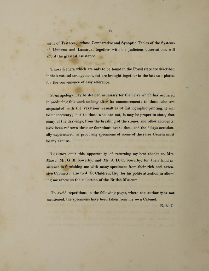 ment of Testacea,” whose Comparative and Synoptic Tables of the Systems of Linnaeus and Lamarck, together with his judicious observations, will afford the greatest assistance. Those Genera which are only to be found in the Fossil state are described in their natural arrangement, but are brought together in the last two plates, for the convenience of easy reference. Some apology may be deemed necessary for the delay which has occurred in producing this work so long after its announcement; to those who are acquainted with the vexatious casualties of Lithographic printing, it will be unnecessary; but to those who are not, it may be proper to state, that many of the drawings, from the breaking of the stones, and other accidents, have been redrawn three or four times over; these and the delays occasion¬ ally experienced in procuring specimens of some of the rarer Genera must be my excuse. I cannot omit this opportunity of returning my best thanks to Mrs. Mawe, Mr. G. B. Sowerby, and Mr. J. D. C. Sowerby, for their kind as¬ sistance in furnishing me with many specimens from their rich and exten- # sive Cabinets; also to J. G. Children, Esq. for his polite attention in allow¬ ing me access to the collection of the British Museum. To avoid repetitions in the following pages, where the authority is not mentioned, the specimens have been taken from my own Cabinet. E. A. C.