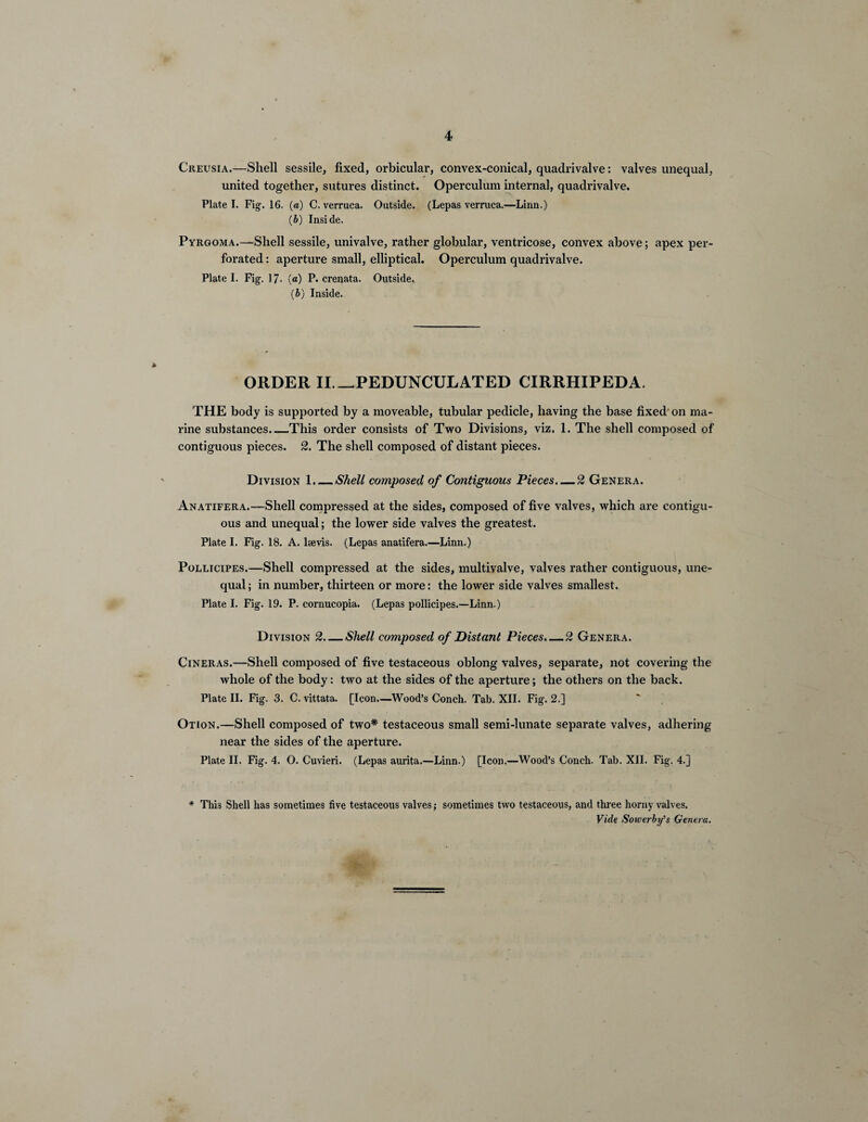 Creusia.—Shell sessile, fixed, orbicular, convex-conical, quadrivalve: valves unequal, united together, sutures distinct. Operculum internal, quadrivalve. Plate I. Fig. 16. (a) C. verruca. Outside. (Lepas verruca.—Linn.) (b) Inside. Pyrgoma.—Shell sessile, univalve, rather globular, ventricose, convex above; apex per¬ forated : aperture small, elliptical. Operculum quadrivalve. Plate I. Fig. 17- (a) P. crenata. Outside. (b) Inside. ORDER II_PEDUNCULATED CIRRHIPEDA. THE body is supported by a moveable, tubular pedicle, having the base fixed on ma¬ rine substances_This order consists of Two Divisions, viz. 1. The shell composed of contiguous pieces. 2. The shell composed of distant pieces. Division 1._Shell composed of Contiguous Pieces. — 2 Genera. Anatifera.—Shell compressed at the sides, composed of five valves, which are contigu¬ ous and unequal; the lower side valves the greatest. Plate I. Fig. 18. A. ltevis. (Lepas anatifera.—Linn.) Pollicipes.—Shell compressed at the sides, multivalve, valves rather contiguous, une¬ qual ; in number, thirteen or more: the lower side valves smallest. Plate I. Fig. 19. P. cornucopia. (Lepas pollicipes.—Linn.) Division 2—Shell composed of Distant Pieces.—2 Genera. Cineras.—Shell composed of five testaceous oblong valves, separate, not covering the whole of the body: two at the sides of the aperture; the others on the back. Plate II. Fig. 3. C. vittata. [Icon.—Wood’s Conch. Tab. XII. Fig. 2.] Otion.—Shell composed of two* testaceous small semi-lunate separate valves, adhering near the sides of the aperture. Plate II. Fig. 4. O. Cuvieri. (Lepas aurita.—Linn.) [Icon.—Wood’s Conch. Tab. XII. Fig. 4.] * This Shell has sometimes five testaceous valves; sometimes two testaceous, and three horny valves. Vide Sowerby’s Genera.