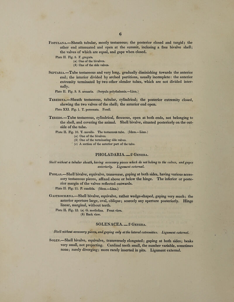 Fistulana.—Sheath tubular, mostly testaceous; the posterior closed and turgid; the other end attenuated and open at the summit, inclosing a free bivalve shell; the valves of which are equal, and gape when closed. Plate II. Fig. 8. F. gregata. (a) One of the bivalves. (b) One of the side valves. Sept aria.—Tube testaceous and very long, gradually diminishing towards the anterior end; the interior divided by arched partitions, usually incomplete: the anterior extremity terminated by two other slender tubes, which are not divided inter¬ nally. Plate II. Fig. 9. S. arenaria. (Serpula polythalamia.—Linn.) Teredina.—Sheath testaceous, tubular, cylindrical; the posterior extremity closed, shewing the two valves of the shell; the anterior end open. Plate XXI. Fig. 1. T. personata. Fossil. Teredo.—Tube testaceous, cylindrical, flexuous, open at both ends, not belonging to the shell, and covering the animal. Shell bivalve, situated posteriorly on the out¬ side of the tube. Plate II. Fig. 10. T. navalis. The testaceous tube. (Idem.—Linn.) (a) One of the bivalves. (b) One of the terminating side valves. (c) A section of the anterior part of the tube. PHOLADARIA.—2 Genera. Shell without a tubular sheath, having accessory pieces which do not belong to the valves, and gapes anteriorly. Ligament external. Pholas.—Shell bivalve, equivalve, transverse, gaping at both sides, having various acces¬ sory testaceous pieces, affixed above or below the hinge. The inferior or poste¬ rior margin of the valves reflected outwards. Plate II. Fig. 11. P. Candida. (Idem.—Linn.) Gastrochlena.—Shell bivalve, equivalve, rather wedge-shaped, gaping very much; the anterior aperture large, oval, oblique; scarcely any aperture posteriorly. Hinge linear, marginal, without teeth. Plate II. Fig. 12. (a) G. modiolina. Front view. (J) Back view. SOLENACEA. — 3 Genera. Shell without accessory pieces, and gaping only at the lateral extremities. Ligament external. Solen.—Shell bivalve, equivalve, transverselyeiongated; gaping at both sides; beaks very small, not projecting. Cardinal teeth small, the number variable, sometimes none; rarely diverging; more rarely inserted in pits. Ligament external.