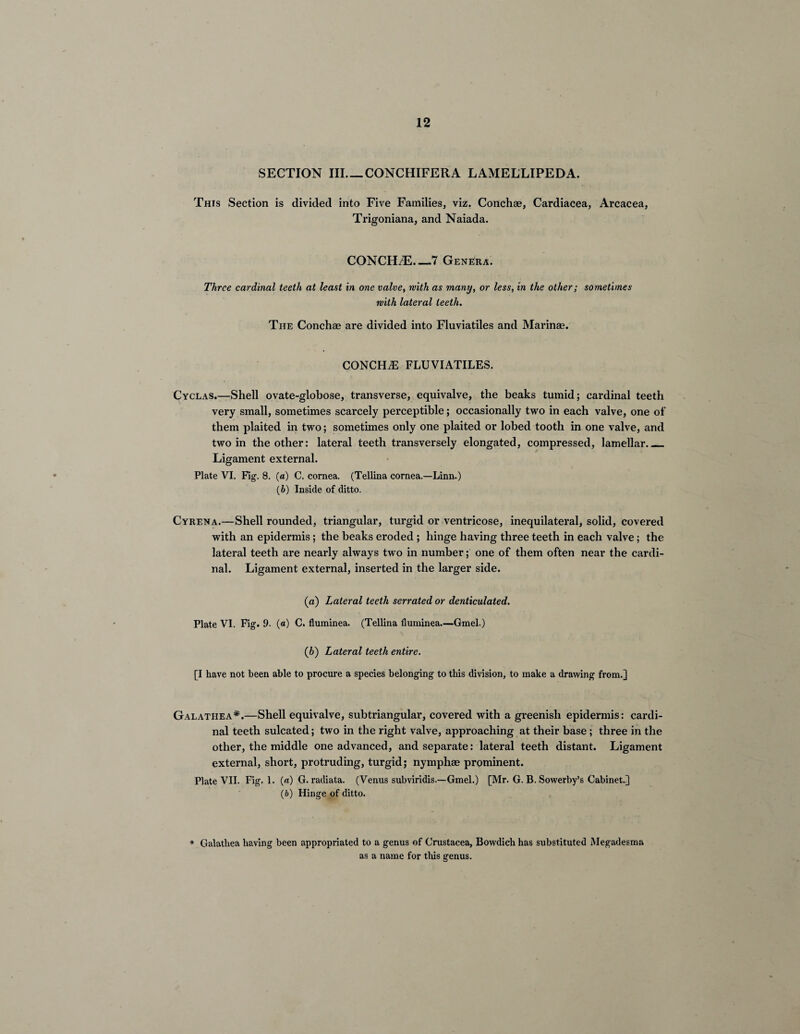 SECTION III_CONCHIFERA LAMELLIPEDA. This Section is divided into Five Families, viz. Conchae, Cardiacea, Arcacea, Trigoniana, and Naiada. CONCH/E.—7 Genera. Three cardinal teeth at least in one valve, with as many, or less, in the other; sometimes with lateral teeth. The Conchae are divided into Fluviatiles and Marin®. concha: fluviatiles. Cyclas.—Shell ovate-globose, transverse, equivalve, the beaks tumid; cardinal teeth very small, sometimes scarcely perceptible; occasionally two in each valve, one of them plaited in two; sometimes only one plaited or lobed tooth in one valve, and two in the other: lateral teeth transversely elongated, compressed, lamellar_ Ligament external. Plate VI. Fig. 8. (a) C. cornea. (Tellina cornea.—Linn.) (b) Inside of ditto. Cyrena.—Shell rounded, triangular, turgid or ventricose, inequilateral, solid, covered with an epidermis; the beaks eroded ; hinge having three teeth in each valve; the lateral teeth are nearly always two in number; one of them often near the cardi¬ nal. Ligament external, inserted in the larger side. (a) Lateral teeth serrated or denticulated. Plate VI. Fig. 9. («) C. fluminea. (Tellina fluminea—Gmel.) (b) Lateral teeth entire. [I have not been able to procure a species belonging to this division, to make a drawing from.] Galathea*.—Shell equivalve, subtriangular, covered with a greenish epidermis: cardi¬ nal teeth sulcated; two in the right valve, approaching at their base; three in the other, the middle one advanced, and separate: lateral teeth distant. Ligament external, short, protruding, turgid; nymph® prominent. Plate VII. Fig. 1. (a) G. radiata. (Venus subviridis.—Gmel.) [Mr. G. B. Sowerby’s Cabinet.] (b) Hinge of ditto. * Galatliea having been appropriated to a genus of Crustacea, Bowdich has substituted Megadesma as a name for this genus.