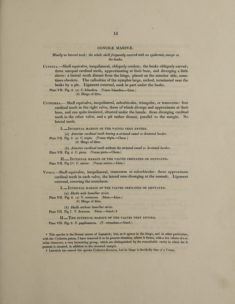 CONCHiE MARINE. Mostly no lateral teeth; the whole shell frequently covered with an epidermis, except at the beaks, Cyprina.—Shell equivalve, inequilateral, obliquely cordate; the beaks obliquely curved; three unequal cardinal teeth, approximating at their base, and diverging a little above: a lateral tooth distant from the hinge, placed on the anterior side, some¬ times obsolete. The callosities of the nymphse large, arched, terminated near the beaks by a pit. Ligament external, sunk in part under the beaks. Plate VII. Fig. 2. (a) C. Islandica. (Venus Islandica.—Linn.) (b) Hinge of ditto. Cytherea.— Shell equivalve, inequilateral, suborbicular, triangular, or transverse: four cardinal teeth in the right valve, three of which diverge and approximate at their ‘ base, and one quite insulated, situated under the lunula: three diverging cardinal teeth in the other valve, and a pit rather distant, parallel to the margin. No lateral teeth. I. _Internal margin of the valves very entire. (a) Anterior cardinal tooth having a striated canal or dentated border. Plate VII. Fig. 3. (a) C. tripla. (Venus tripla.—Chem ) (b) Hinge of ditto. (b) Anterior cardinal tooth without the striated canal or dentated border. Plate VII. Fig. 4 C. picta. (Venus picta.— Chem.) II. *_Internal margin of the valves crenated or dentated. Plate VII. Fig 5*. C. meroe. (Venus meroe.—Linn.) Venus.—Shell equivalve, inequilateral, transverse or suborbicular: three approximate cardinal teeth in each valve, the lateral ones diverging at the summit. Ligament external, covering the scutcheon. I._Internal margin of the valves crenated or dentated. (а) Shells with lamellar strive. Plate VII. Fig. 6. (a) V. verrucosa. (Idem.—Linn.) (h) Hinge of ditto. (б) Shells without lamellar strive. Plate VII. Fig 7- V. flexuosa. (Idem.—Gmel.)f II_The internal margin of the valves very entire. Plate VII. Fig. 8. V. papilionacea. (V. rotundata.—Gmel) * This species is theDonax meroe of Lamarck; but, as it agrees in the hinge, and in other particulars, with the Cytherea genus, I have removed it to its present situation, where it forms, with a few others of a si¬ milar character, a very interesting group, which are distinguished by the remarkable cavity in which the li¬ gament is situated, in addition to the crenated margin. f Lamarck has named this species Cytherea.flexuosa, but its hinge is decidedly that of a Venus.