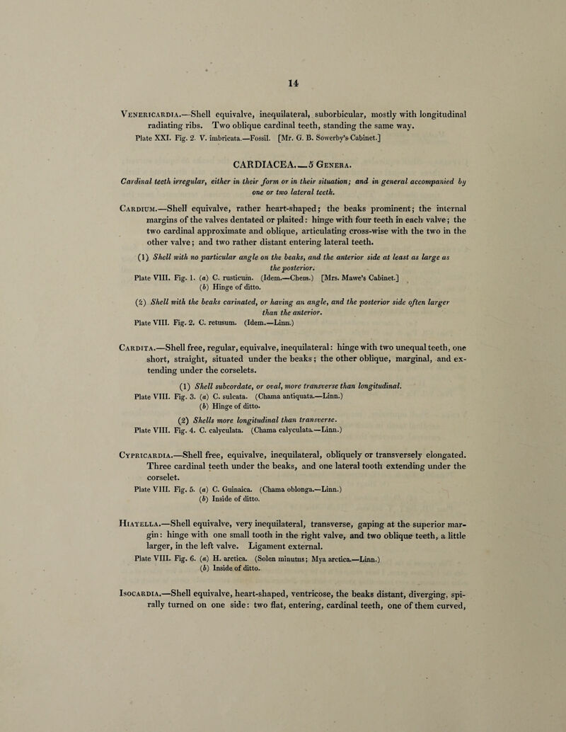 Venericardia.—Shell equivalve, inequilateral, suborbicular, mostly with longitudinal radiating ribs. Two oblique cardinal teeth, standing the same way. Plate XXI. Fig. 2- V. imbricata.—Fossil. [Mr. G. B. Sowerbv’s Cabinet.] CARDIACEA._5 Genera. Cardinal teeth irregular, either in their form or in their situation; and in general accompanied by one or two lateral teeth. Cardium.—Shell equivalve, rather heart-shaped; the beaks prominent; the internal margins of the valves dentated or plaited: hinge with four teeth in each valve; the two cardinal approximate and oblique, articulating cross-wise with the two in the other valve; and two rather distant entering lateral teeth. (1) Shell with no particular angle on the beaks, and the anterior side at least as large as the posterior. Plate VIII. Fig. 1. (a) C. rusticum. (Idem.—Chem.) [Mrs. Mawe’s Cabinet.] (&) Hinge of ditto. (2) Shell with the beaks carinaled, or having an angle, and the posterior side often larger than the anterior. Plate VIII. Fig. 2. C. retusum. (Idem.—Linn.) Cardita.—Shell free, regular, equivalve, inequilateral: hinge with two unequal teeth, one short, straight, situated under the beaks; the other oblique, marginal, and ex¬ tending under the corselets. (1) Shell subcordate, or oval, more transverse than longitudinal. Plate VIII. Fig. 3. (a) C. sulcata. (Chama antiquata.—Linn.) (b) Hinge of ditto. (2) Shells more longitudinal than transverse. Plate VIII. Fig. 4. C. calyculata. (Chama calyculata.—Linn.) Cypricardia.—Shell free, equivalve, inequilateral, obliquely or transversely elongated. Three cardinal teeth under the beaks, and one lateral tooth extending under the corselet. Plate VIII. Fig. 5. (a) C. Guinaica. (Chama oblonga.—Linn.) (6) Inside of ditto. Hiatella.—Shell equivalve, very inequilateral, transverse, gaping at the superior mar¬ gin : hinge with one small tooth in the right valve, and two oblique teeth, a little larger, in the left valve. Ligament external. Plate VIII. Fig. 6. (a) H. arctica. (Solen minutus; Mya arctica.—Linn.) (b) Inside of ditto. Isocardia.—Shell equivalve, heart-shaped, ventricose, the beaks distant, diverging, spi¬ rally turned on one side: two flat, entering, cardinal teeth, one of them curved,