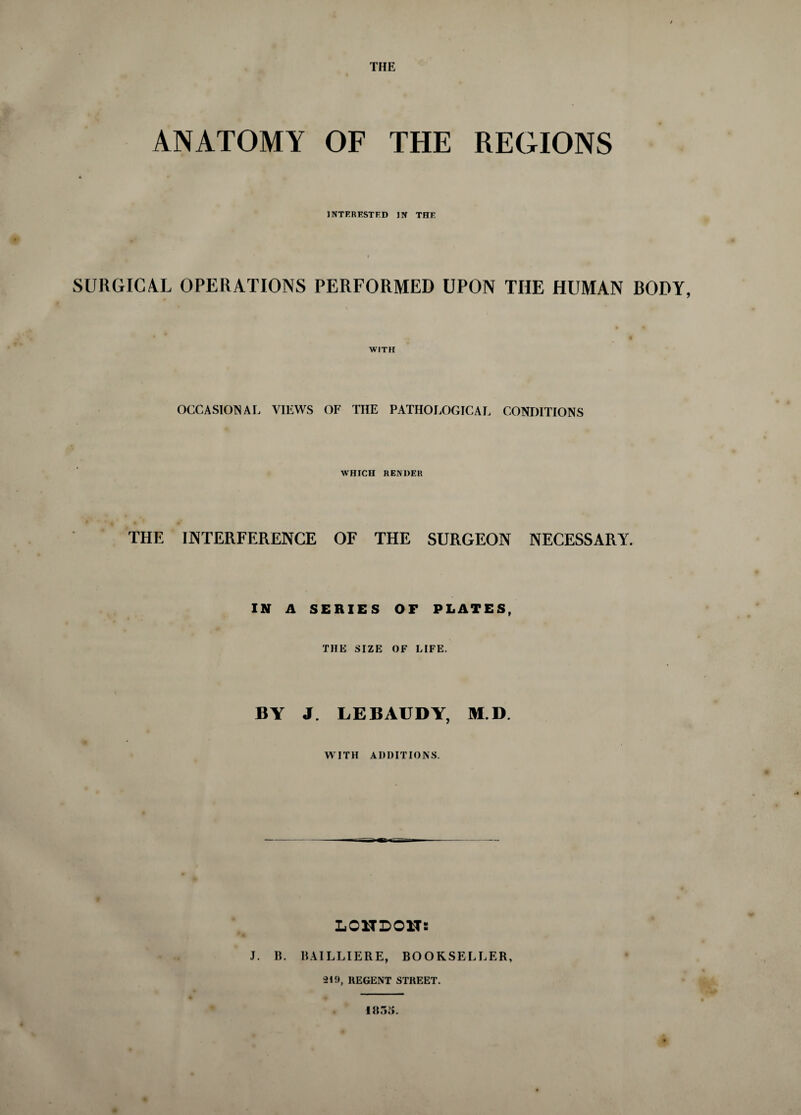 THE ANATOMY OF THE REGIONS INTERESTED IN THE SURGICAL OPERATIONS PERFORMED UPON THE HUMAN RODY, WITH OCCASIONAL VIEWS OF THE PATHOLOGICAL CONDITIONS WHICH RENDER THE INTERFERENCE OF THE SURGEON NECESSARY. IN A SERIES OF PLATES, THE SIZE OF LIFE. BY J. LEBAUDY, M.D. WITH ADDITIONS. LONDON: J. B. BAILLIERE, BOOKSELLER, 219, REGENT STREET. I«55.