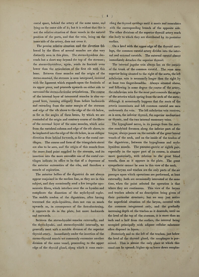 ( * ) costal space, behind the artery of the same name, and lying on (he outer side of it; hut it is evident that this is not the relative situation of these vessels in the natural position of the parts, and that the vein, being on the inner side of the artery, does not cross it. The precise relative situation and the direction fol¬ lowed hy the fibres of several muscles are also very distinctly seen in this plate. The sterno-hyoideus des¬ cends hut a short way beyond the top of the sternum; the sterno-thyroideus, again, sends its fasciculi even lower than the articulation of the first rib with this bone. Between these muscles and the origin of the sterno-mastoid, the sternum is seen interposed, covered with the ligament which expands upon the fossicula of its upper piece, and proceeds upwards on either side to surround the sterno-clavicular articulations. The course of the internal layer of intercostal muscles is also ex¬ posed here, running obliquely from before backwards and extending from the outer margin of the sternum and edge of the rib above to the edge of the rib below, as far as the angles of these bones, by which we are reminded of the origin and contrary course of the fibres of the external layer of the same muscles, which arise from the vertebral column and edge of the rib above, to be implanted into the edge of the rib below, in an oblique direction from behind forwards, as far as the costal car¬ tilages. The course and form of the triangularis sterni are also to be seen, and the origin of this muscle from the more fixed point supplied by the sternum, and its insertion into the more moveable one of the costal car¬ tilages indicate its office to be that of a depressor of the anterior extremities of the ribs, and therefore a muscle of expiration. The anterior bellies of the digastrici do not always appear conjoined in the median line, as they are in this subject, and they occasionally send a few irregular apo¬ neurotic fibres, which interlace over the os hyoides and complicate the dissection of the mylo-hyoid raphe. The middle tendon of the digastricus, after having traversed the stylo-hyoideus, does not run so much upwards as, in consequence of the fore-shortening, it appears to do in the plate, but more backwards and outwards. Between the sterno-hyoidei muscles externally, and the thyro-liyodei, and sterno-thyroidei internally, we generally meet with a notable division of the superior thyroid artery. Immediately under the insertion of the sterno-thyroid muscle we commonly' encounter another division of the same vessel, proceeding to the upper edge of the thyroid gland, along which it runs encir¬ cling the thyroid cartilage until it meets and inosculates ivilli the corresponding branch of the opposite side. The other divisions of the superior thyroid artery reach the body to which they are distributed by its posterior surface. On a level with the upper edge of the thyroid carti¬ lage, the common carotid artery divides into the inter¬ nal and external carotids. The external carotid almost immediately detaches the superior thyroid. The internal jugular vein always lies on the outside of the trunk of the common carotid. The vena cava superior being situated to the right of the aorta, the left subclavian vein is necessarily longer than the right by at least two finger-breadths. Always situated above, and following in some degree the course of the artery, the subclavian vein for the most part conceals the origin of the arteries which spring from the arch of the aorta ; although it occasionally happens that the roots of the arteria innominata and left common carotid are seen underneath the vein. The left subclavian vein receives, as is seen, the inferior thyroid, the superior mediastinal or thymic, and the two internal mammary veins. The hypoglossal nerve, in its passage from the ante¬ rior condyloid foramen along the inferior part of the tongue, always passes on the outside of the great lateral vessels of the neck, and on the inside of the tendon of the digastricus, between the hypoglossus and mylo- hyoideus muscle. The pneumo-gastric or eighth pair, especially in the upper part of its course, is situated more posteriorly, with relation to the great blood vessels, than as it appears in the plate. The great sympathetic cannot be seen in this view of the neck. The larynx and trachea are the only parts of the air passages upon which operations are performed, at least externally; both arc occasionally interested at the same time, when the point, selected for operation is that where they are continuous. This view of the larynx and trachea admits of no description being given of their particular structure; but we may just notice the superficial situation of the larynx, covered with the common integument only, and the gradually increasing depth of the trachea as it descends, until on the level of the top of the sternum, it is more than an inch and a half from the surface, the interval being occupied principally with adipose cellular substance often disposed in layers. Posteriorly and to the left of the trachea, just below the level of the thyroid gland, the oesophagus is per¬ ceived. This is almost the only place at which this canal can be opened; higher up or lower down cesopha-