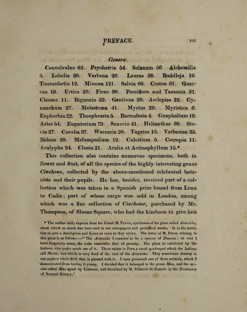 PREFACE. vii # Genera. Convolvulus 62, Psychotria 54. Solanum 90. Alchemilla 5. Lobelia 30. Verbena 26. Laurus 38. Buddleja 10. i Tournefortia 12. Mimosa 121. Salvia 66. Croton 61. Quer- cus 19. Urtica 29. Ficus 30. Passiflora and Tacsonia 31. Cleome 11. Bignonia 32. Gentiana 20. Asclepias 22. Cy- nanclium 27. Melastoina 41. Myrtus 29. Myristica 6. Euphorbia 22. Theophrasta 5. Barnadesia4. Gnaphalium 19. Aster 54. Eupatorium 79. Senecio 41. Helianthns 30. Ste- via27. Cacalia37. Werneria20. Tagetes 15. Verbesina 25. Bidens 20. Melampodium 12, Culcitium 5. Cecropia 11. Acalypha 24. Clusia21. Aralia et Actinophyllum 15.* This collection also contains numerous specimens, both m bovver and fruit, of all the species of the highly interesting genus Cinchona, collected by the above-mentioned celebrated bota¬ nists and their pupils. He has, besides, received part of a col¬ lection which was taken in a Spanish prize bound from Lima to Cadiz; part of whose cargo was sold in London, among which was a fine collection of Cinchoncc, purchased by Mr. Thompson, of Sloane Square, who had the kindness to give him * The author daily expects from his friend M. Pavon, specimens of the plant called Aracacha, about which so much has been said in our newspapers and periodical works. It is his inten¬ tion to give a description aud figure as soon as they arrive. The letter of M. Pavon relating1 to this plant is as follows:—The Aracacha I conceive to be a species of Daucus ; its root I have frequently eaten, the taste resembles that of parsnip. The plant is cultivated by the Indians, who make much use of it. There exists in Peru a small quadruped which the Indians call Missu, and which is very fond of the root of the Aracacha. They sometimes destroy in one night a whole field that is planted with it. I once possessed one of these animals, which I domesticated from having it young. I decided that it belonged to the genus Mus, and the spe¬ cies called Mus aguti by Linnaeus, and described by M. Valmont de Bomare in his Dictionary of Natural History.” )