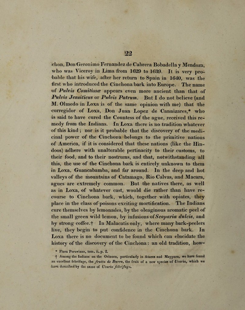 chon,DonGeronimo Fernandez de Cabrera Bobadella y Mendoza, who was Viceroy in Lima from 1629 to 1639. It is very pro¬ bable that his wife, after her return to Spain in 1640, was the first who introduced the Cinchona bark into Europe. The name of Pulvis Comitissce appears even more ancient than that of Pulvis Jesuiticus or Pulvis Patrum. But I do not believe (and M. Olmedo in Loxa is of the same opinion with me) that the ^orregidor of Loxa, Don Juan Lopez de Cannizares,* who is said to have cured the Countess of the ague, received this re¬ medy from the Indians. In Loxa there is no tradition whatever of this kind ; nor is it probable that the discovery of the medi¬ cinal power of the Cinchona belongs to the primitive nations of America, if it is considered that these nations (like the Hin¬ doos) adhere with unalterable pertinacity to their customs, to their food, and to their nostrums, and that, notwithstanding all this, the use of the Cinchona bark is entirely unknown to them in Loxa, Guancabamba, and far around. In the deep and hot valleys of the mountains of Catamago, Rio Calvas, and Macara, agues are extremely common. But the natives there, as well as in Loxa, of whatever cast, would die rather than have re¬ course to Cinchona bark, which, together with opiates, they place in the class of poisons exciting mortification. The Indians cure themselves by lemonades, by the oleaginous aromatic peel of the small green wild lemon, by infusions of Scoparia dulcis, and by strong coffee, f In Malacatis only, where many bark-peelers live, they begin to put confidence in the Cinchona bark. In Loxa there is no document to be found which can elucidate the history of the discovery of the Cinchona: an old tradition, how- * Flora Peruviana, tom. ii. p. 2. t Among the Indians on the Orinoco, particularly in Atures and Maypura, we have found an excellent febrifuge, the frutta de Burro, the fruit of a new species of Uvaria, which we iiave described by the name of Uvaria febrifuga.