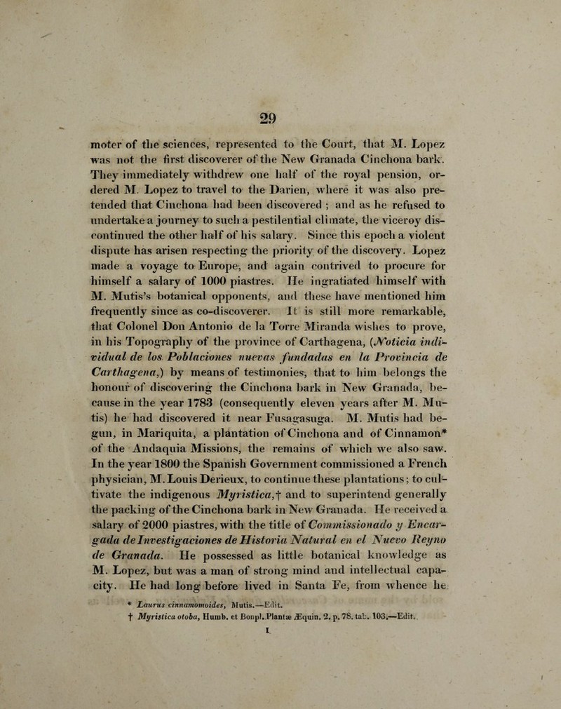 irioter of tlie sciences, represented to tile Court, tliat M. Lopez was not the first discoverer of the New Granada Cinchona bark. They immediately withdrew one half of the royal pension, or¬ dered M. Lopez to travel to the Darien, where it was also pre¬ tended that Cinchona had been discovered ; and as he refused to undertake a journey to such a pestilential climate, the viceroy dis¬ continued the other half of his salary. Since this epoch a violent dispute has arisen respecting the priority of the discovery. Lopez made a voyage to Europe, and again contrived to procure for himself a salary of 1000 piastres. lie ingratiated himself with M. Mutis’s botanical opponents, and these have mentioned him frequently since as co-discoverer. It is still more remarkable, that Colonel Don Antonio de la Torre Miranda wishes to prove, in his Topography of the province of Carthagena, (Noticia indi¬ vidual de los Poblaciones nuevas fundadas en la Provincia de Carthagena,) by means of testimonies, that to him belongs the honour of discovering the Cinchona bark in New Granada, be¬ cause in the year 1783 (consequently eleven years after M. Mu- tis) he had discovered it near Fusagasuga. M. Mutis had be¬ gun, in Mariquita, a plantation of Cinchona and of Cinnamon* of the Andaquia Missions, the remains of which we also saw. In the year 1800 the Spanish Government commissioned a French physician, M.Louis Derieux, to continue these plantations; to cul¬ tivate the indigenous Myristica,f and to superintend generally the packing of the Cinchona bark in New Granada. He received a salary of 2000 piastres, with the title of Commissionado y Encar- gada deInvestigaciones de Historia Natural en el Nuevo Reyno de Granada. He possessed as little botanical knowledge as M. Lopez, but was a man of strong mind and intellectual capa¬ city. He had long before lived in Santa Fe, from whence he * Laurus cinnamomoides, Mutis.—Edit. f Myristica otobay Humb. et Bonpl. Plantae jEquin. 2. p. 78. tab. 103.—Edit. L J