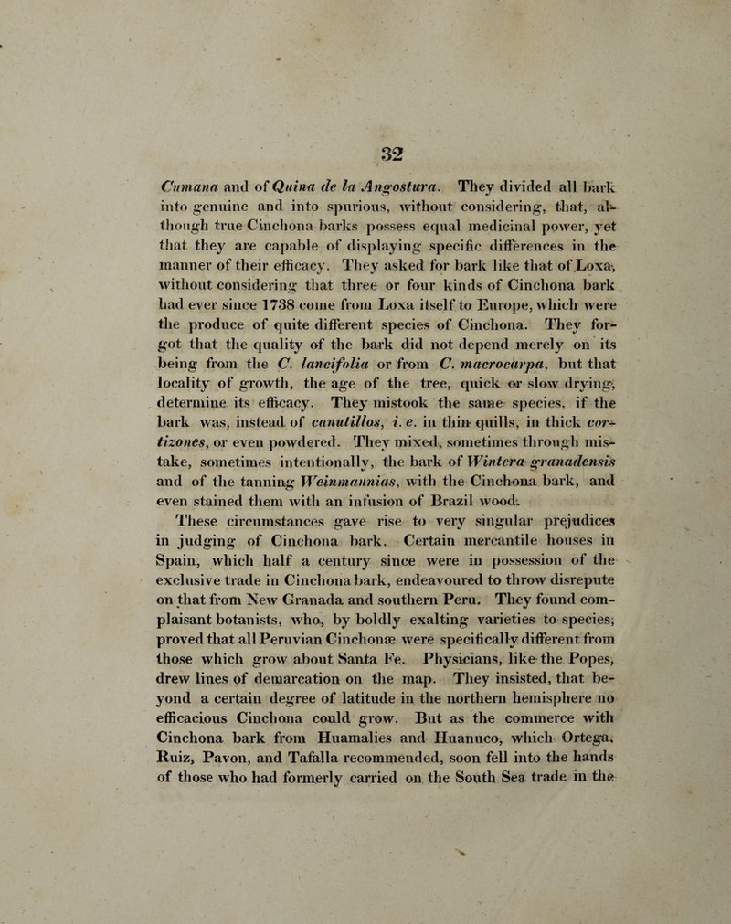 * 32 . Cmnann and of Quinn de la Angostura. They divided all hark into genuine and into spurious, without considering, that, al¬ though true Cinchona barks possess equal medicinal power, yet that they are capable of displaying specific differences in the manner of their efficacy. They asked for bark like that of Loxa, without considering that three or four kinds of Cinchona bark had ever since 1738 come from Loxa itself to Europe, which were the produce of quite different species of Cinchona. They for*- got that the quality of the bark did not depend merely on its being from the C. lancifolia or from C. macrocarpa, but that locality of growth, the age of the tree, quick or slow drying, determine its efficacy. They mistook the same species, if the bark was, instead of canutillos, i. e. in thin quills, in thick cor- tizones, or even powdered. They mixed, sometimes through mis¬ take, sometimes intentionally, the bark of Wintcra granademis and of the tanning Weinmannias, with the Cinchona bark, and even stained them with an infusion of Brazil wood. These circumstances gave rise to very singular prejudices in judging of Cinchona bark. Certain mercantile houses in Spain, which half a century since were in possession of the exclusive trade in Cinchona bark, endeavoured to throw disrepute on that from New Granada and southern Peru. They found com¬ plaisant botanists, who, by boldly exalting varieties to species, proved that all Peruvian Cinchonae were specifically different from those which grow about Santa Fe. Physicians, like the Popes, drew lines of demarcation on the map. They insisted, that be¬ yond a certain degree of latitude in the northern hemisphere no efficacious Cinchona could grow. But as the commerce with Cinchona bark from Huamalies and Huanuco, which Ortega, Ruiz, Pavon, and Tafalla recommended, soon fell into the hands of those who had formerly carried on the South Sea trade in the 'V